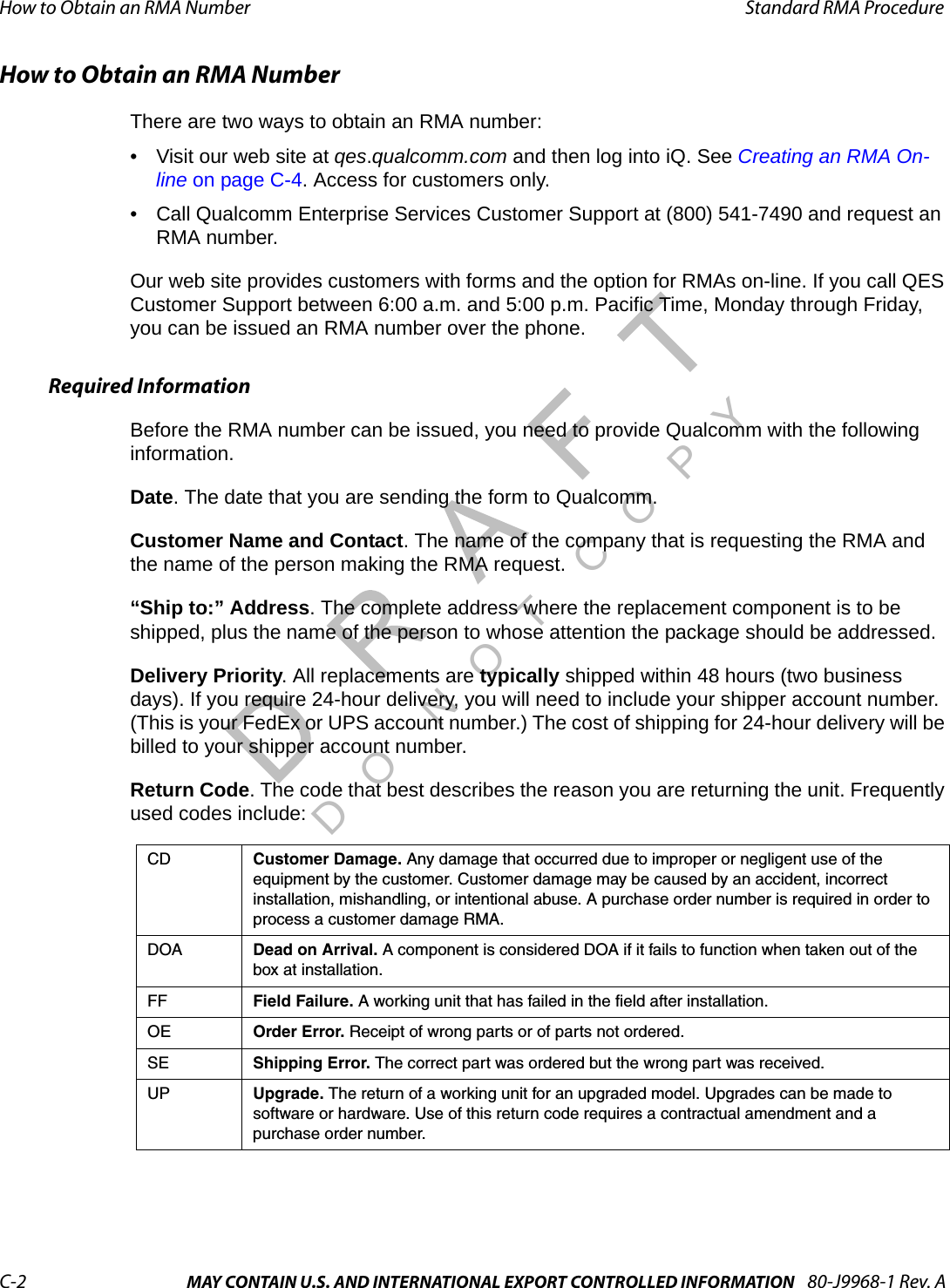 How to Obtain an RMA Number Standard RMA ProcedureC-2 MAY CONTAIN U.S. AND INTERNATIONAL EXPORT CONTROLLED INFORMATION 80-J9968-1 Rev. ADO NOT COPYHow to Obtain an RMA NumberThere are two ways to obtain an RMA number:• Visit our web site at qes.qualcomm.com and then log into iQ. See Creating an RMA On-line on page C-4. Access for customers only.• Call Qualcomm Enterprise Services Customer Support at (800) 541-7490 and request an RMA number.Our web site provides customers with forms and the option for RMAs on-line. If you call QES Customer Support between 6:00 a.m. and 5:00 p.m. Pacific Time, Monday through Friday, you can be issued an RMA number over the phone.Required InformationBefore the RMA number can be issued, you need to provide Qualcomm with the following information. Date. The date that you are sending the form to Qualcomm.Customer Name and Contact. The name of the company that is requesting the RMA and the name of the person making the RMA request. “Ship to:” Address. The complete address where the replacement component is to be shipped, plus the name of the person to whose attention the package should be addressed.Delivery Priority. All replacements are typically shipped within 48 hours (two business days). If you require 24-hour delivery, you will need to include your shipper account number. (This is your FedEx or UPS account number.) The cost of shipping for 24-hour delivery will be billed to your shipper account number.Return Code. The code that best describes the reason you are returning the unit. Frequently used codes include:CD Customer Damage. Any damage that occurred due to improper or negligent use of the equipment by the customer. Customer damage may be caused by an accident, incorrect installation, mishandling, or intentional abuse. A purchase order number is required in order to process a customer damage RMA.DOA Dead on Arrival. A component is considered DOA if it fails to function when taken out of the box at installation.FF Field Failure. A working unit that has failed in the field after installation.OE Order Error. Receipt of wrong parts or of parts not ordered.SE Shipping Error. The correct part was ordered but the wrong part was received.UP Upgrade. The return of a working unit for an upgraded model. Upgrades can be made to software or hardware. Use of this return code requires a contractual amendment and a purchase order number. 