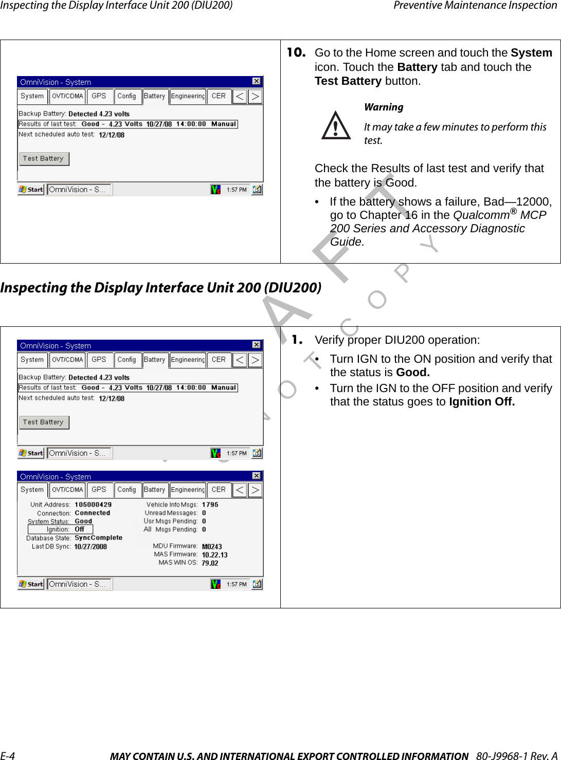 Inspecting the Display Interface Unit 200 (DIU200) Preventive Maintenance InspectionE-4 MAY CONTAIN U.S. AND INTERNATIONAL EXPORT CONTROLLED INFORMATION 80-J9968-1 Rev. ADO NOT COPYInspecting the Display Interface Unit 200 (DIU200)10. Go to the Home screen and touch the System icon. Touch the Battery tab and touch the Test Battery button.WarningIt may take a few minutes to perform this test.Check the Results of last test and verify that the battery is Good.• If the battery shows a failure, Bad—12000, go to Chapter 16 in the Qualcomm® MCP 200 Series and Accessory Diagnostic Guide.1. Verify proper DIU200 operation:• Turn IGN to the ON position and verify that the status is Good.• Turn the IGN to the OFF position and verify that the status goes to Ignition Off.