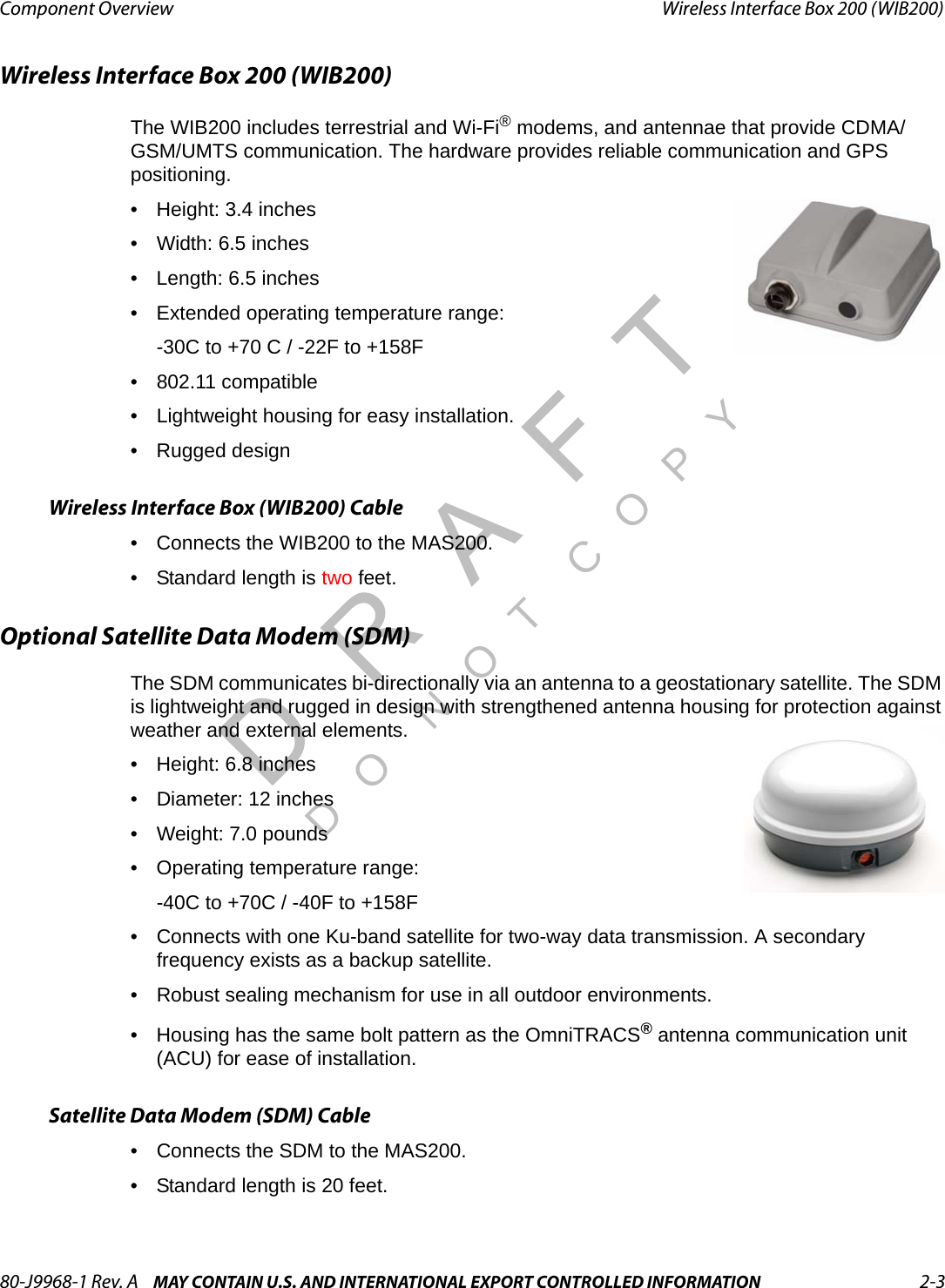 80-J9968-1 Rev. A MAY CONTAIN U.S. AND INTERNATIONAL EXPORT CONTROLLED INFORMATION 2-3Component Overview Wireless Interface Box 200 (WIB200)DO N OT COPYWireless Interface Box 200 (WIB200)The WIB200 includes terrestrial and Wi-Fi® modems, and antennae that provide CDMA/GSM/UMTS communication. The hardware provides reliable communication and GPS positioning.• Height: 3.4 inches• Width: 6.5 inches• Length: 6.5 inches• Extended operating temperature range:-30C to +70 C / -22F to +158F• 802.11 compatible• Lightweight housing for easy installation.• Rugged designWireless Interface Box (WIB200) Cable• Connects the WIB200 to the MAS200.• Standard length is two feet.Optional Satellite Data Modem (SDM)The SDM communicates bi-directionally via an antenna to a geostationary satellite. The SDM is lightweight and rugged in design with strengthened antenna housing for protection against weather and external elements.• Height: 6.8 inches • Diameter: 12 inches• Weight: 7.0 pounds• Operating temperature range:-40C to +70C / -40F to +158F• Connects with one Ku-band satellite for two-way data transmission. A secondary frequency exists as a backup satellite.• Robust sealing mechanism for use in all outdoor environments.• Housing has the same bolt pattern as the OmniTRACS® antenna communication unit (ACU) for ease of installation.Satellite Data Modem (SDM) Cable• Connects the SDM to the MAS200.• Standard length is 20 feet.