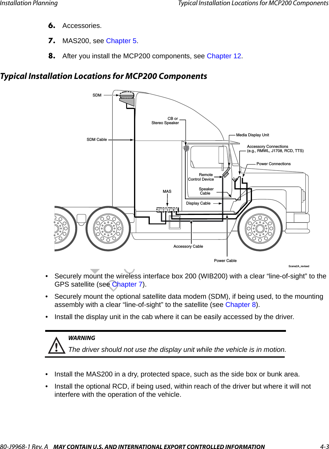 80-J9968-1 Rev. A MAY CONTAIN U.S. AND INTERNATIONAL EXPORT CONTROLLED INFORMATION 4-3Installation Planning Typical Installation Locations for MCP200 ComponentsDO N OT COPY6. Accessories.7. MAS200, see Chapter 5.8. After you install the MCP200 components, see Chapter 12.Typical Installation Locations for MCP200 Components• Securely mount the wireless interface box 200 (WIB200) with a clear “line-of-sight” to the GPS satellite (see Chapter 7).• Securely mount the optional satellite data modem (SDM), if being used, to the mounting assembly with a clear “line-of-sight” to the satellite (see Chapter 8).• Install the display unit in the cab where it can be easily accessed by the driver.WARNINGThe driver should not use the display unit while the vehicle is in motion.• Install the MAS200 in a dry, protected space, such as the side box or bunk area.• Install the optional RCD, if being used, within reach of the driver but where it will not interfere with the operation of the vehicle. SDM SDM CableAccessory Connections(e.g., RMWL, J1708, RCD, TTS)Power CableAccessory CablePower ConnectionsMASDisplay CableRemote Control DeviceCB or Stereo SpeakerSpeaker CableMedia Display UnitScene2A_revised