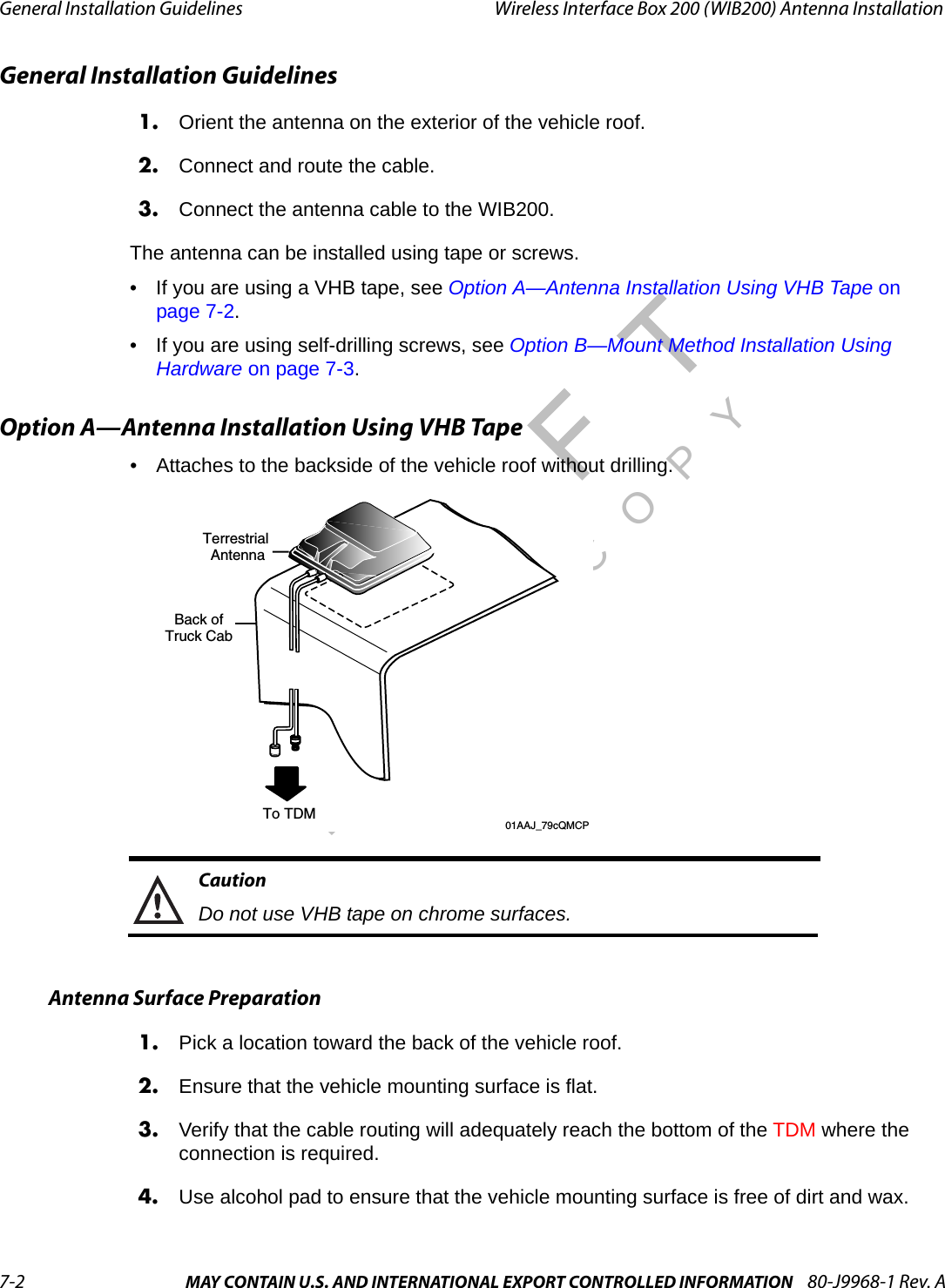 General Installation Guidelines Wireless Interface Box 200 (WIB200) Antenna Installation7-2 MAY CONTAIN U.S. AND INTERNATIONAL EXPORT CONTROLLED INFORMATION 80-J9968-1 Rev. ADO NOT COPYGeneral Installation Guidelines1. Orient the antenna on the exterior of the vehicle roof.2. Connect and route the cable.3. Connect the antenna cable to the WIB200.The antenna can be installed using tape or screws.• If you are using a VHB tape, see Option A—Antenna Installation Using VHB Tape on page 7-2.• If you are using self-drilling screws, see Option B—Mount Method Installation Using Hardware on page 7-3.Option A—Antenna Installation Using VHB Tape• Attaches to the backside of the vehicle roof without drilling.CautionDo not use VHB tape on chrome surfaces.Antenna Surface Preparation1. Pick a location toward the back of the vehicle roof.2. Ensure that the vehicle mounting surface is flat. 3. Verify that the cable routing will adequately reach the bottom of the TDM where the connection is required.4. Use alcohol pad to ensure that the vehicle mounting surface is free of dirt and wax. Terrestrial AntennaTo TDMBack ofTruck Cab       01AAJ_79cQMCP 