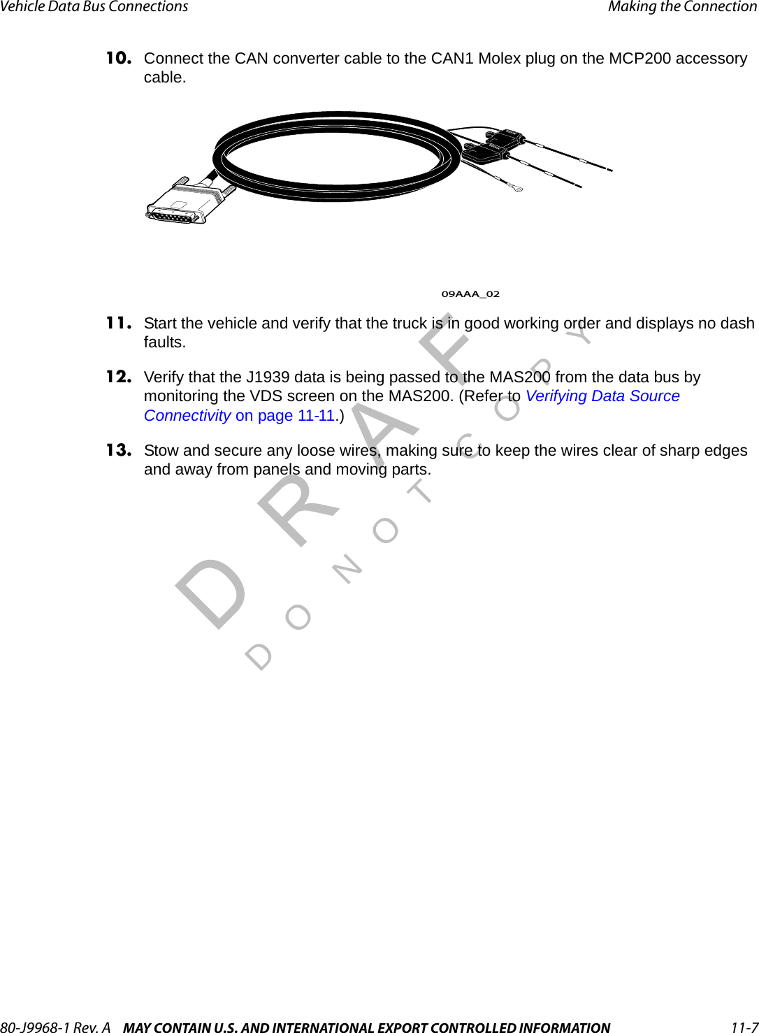 80-J9968-1 Rev. A MAY CONTAIN U.S. AND INTERNATIONAL EXPORT CONTROLLED INFORMATION 11-7Vehicle Data Bus Connections Making the ConnectionDO N OT COPY10. Connect the CAN converter cable to the CAN1 Molex plug on the MCP200 accessory cable.11. Start the vehicle and verify that the truck is in good working order and displays no dash faults.12. Verify that the J1939 data is being passed to the MAS200 from the data bus by monitoring the VDS screen on the MAS200. (Refer to Verifying Data Source Connectivity on page 11-11.)13. Stow and secure any loose wires, making sure to keep the wires clear of sharp edges and away from panels and moving parts.09AAA_02