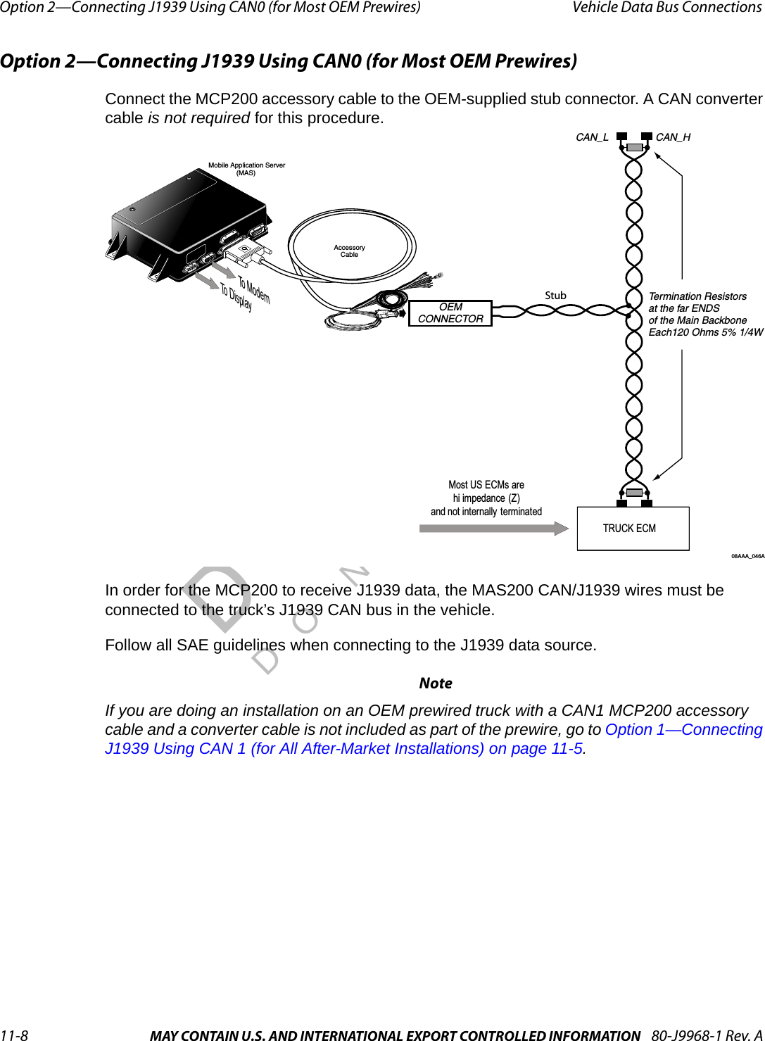 Option 2—Connecting J1939 Using CAN0 (for Most OEM Prewires) Vehicle Data Bus Connections11-8 MAY CONTAIN U.S. AND INTERNATIONAL EXPORT CONTROLLED INFORMATION 80-J9968-1 Rev. ADO NOT COPYOption 2—Connecting J1939 Using CAN0 (for Most OEM Prewires)Connect the MCP200 accessory cable to the OEM-supplied stub connector. A CAN converter cable is not required for this procedure.In order for the MCP200 to receive J1939 data, the MAS200 CAN/J1939 wires must be connected to the truck’s J1939 CAN bus in the vehicle.Follow all SAE guidelines when connecting to the J1939 data source.NoteIf you are doing an installation on an OEM prewired truck with a CAN1 MCP200 accessory cable and a converter cable is not included as part of the prewire, go to Option 1—Connecting J1939 Using CAN 1 (for All After-Market Installations) on page 11-5.CAN_HCAN_LTermination Resistorsat the far ENDSof the Main Backbone Each120 Ohms 5% 1/4W08AAA_046AOEMCONNECTORTRUCK ECMMost US ECMs are hi impedance (Z) and not internally  terminated Mobile Application Server(MAS)AccessoryCableTo ModemTo DisplayStub