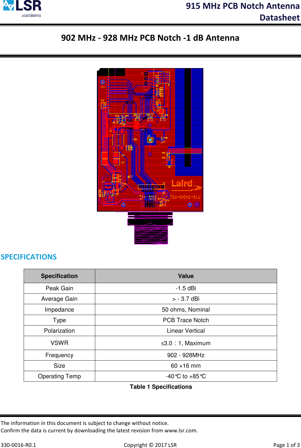  915 MHz PCB Notch Antenna  Datasheet The information in this document is subject to change without notice. Confirm the data is current by downloading the latest revision from www.lsr.com.  330-0016-R0.1    Copyright © 2017 LSR  Page 1 of 3 902 MHz - 928 MHz PCB Notch -1 dB Antenna   SPECIFICATIONS Specification Value Peak Gain  -1.5 dBi Average Gain &gt; - 3.7 dBi Impedance 50 ohms, Nominal Type PCB Trace Notch Polarization Linear Vertical VSWR ≤3.0：1, Maximum  Frequency 902 - 928MHz Size 60 ×16 mm Operating Temp -40°C to +85°C Table 1 Specifications  