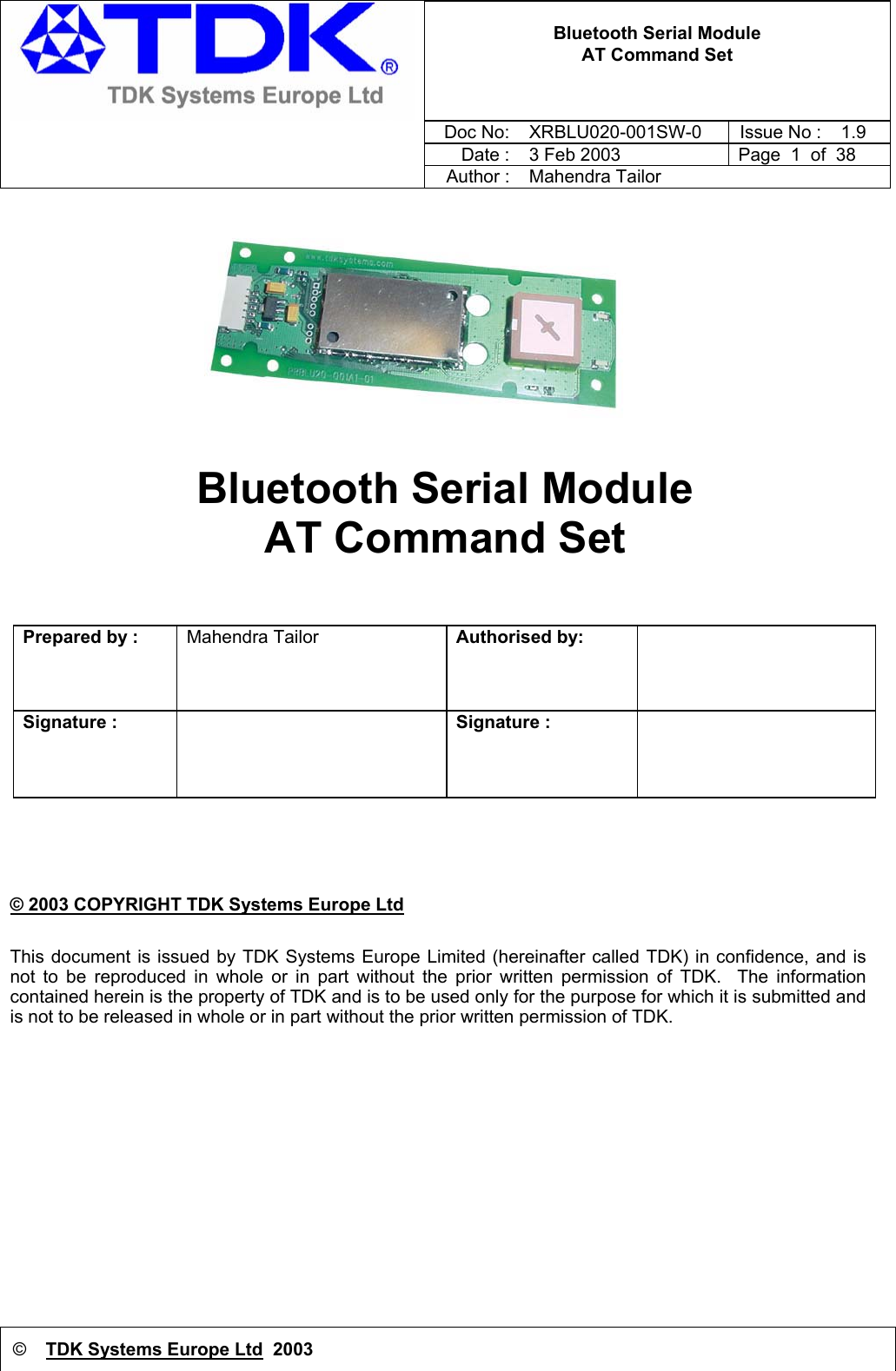 © TDK Systems Europe Ltd  2003   Bluetooth Serial Module AT Command Set     Doc No:  XRBLU020-001SW-0  Issue No : 1.9     Date : 3 Feb 2003  Page  1  of  38     Author : Mahendra Tailor  Bluetooth Serial Module  AT Command Set    Prepared by :  Mahendra Tailor  Authorised by:      Signature :   Signature :    © 2003 COPYRIGHT TDK Systems Europe Ltd This document is issued by TDK Systems Europe Limited (hereinafter called TDK) in confidence, and is not to be reproduced in whole or in part without the prior written permission of TDK.  The information contained herein is the property of TDK and is to be used only for the purpose for which it is submitted and is not to be released in whole or in part without the prior written permission of TDK.     