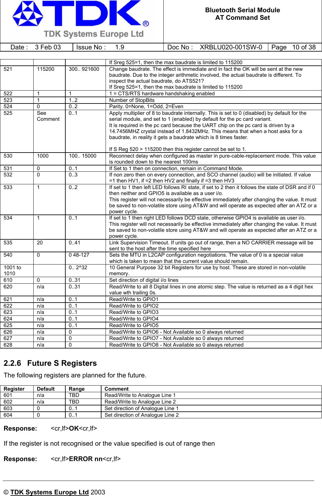   Bluetooth Serial Module AT Command Set   Date :  3 Feb 03  Issue No :  1.9  Doc No : XRBLU020-001SW-0  Page   10 of 38     © TDK Systems Europe Ltd 2003     If Sreg 525=1, then the max baudrate is limited to 115200 521  115200  300.. 921600  Change baudrate. The effect is immediate and in fact the OK will be sent at the new baudrate. Due to the integer arithmetic involved, the actual baudrate is different. To inspect the actual baudrate, do ATS521? If Sreg 525=1, then the max baudrate is limited to 115200 522  1  1  1 = CTS/RTS hardware handshaking enabled 523  1  1..2  Number of StopBits 524  0  0..2  Parity. 0=None, 1=Odd, 2=Even 525 See Comment 0..1  Apply multiplier of 8 to baudrate internally. This is set to 0 (disabled) by default for the serial module, and set to 1 (enabled) by default for the pc card variant. It is required in the pc card because the UART chip on the pc card is driven by a 14.7456MHZ crystal instead of 1.8432MHz. This means that when a host asks for a baudrate, in reality it gets a baudrate which is 8 times faster.  If S Reg 520 &gt; 115200 then this register cannot be set to 1. 530  1000  100.. 15000  Reconnect delay when configured as master in pure-cable-replacement mode. This value is rounded down to the nearest 100ms 531  0  0..1  If Set to 1 then on connection, remain in Command Mode. 532  0  0..3  If non zero then on every connection, and SCO channel (audio) will be initiated. If value =1 then HV1, if =2 then HV2 and finally if =3 then HV3 533  1  0..2  If set to 1 then left LED follows RI state, if set to 2 then it follows the state of DSR and if 0 then neither and GPIO5 is available as a user i/o. This register will not necessarily be effective immediately after changing the value. It must be saved to non-volatile store using AT&amp;W and will operate as expected after an ATZ or a power cycle. 534  1  0..1  If set to 1 then right LED follows DCD state, otherwise GPIO4 is available as user i/o. This register will not necessarily be effective immediately after changing the value. It must be saved to non-volatile store using AT&amp;W and will operate as expected after an ATZ or a power cycle. 535  20  0..41  Link Supervision Timeout. If units go out of range, then a NO CARRIER message will be sent to the host after the time specified here 540  0  0 48-127  Sets the MTU in L2CAP configuration negotiations. The value of 0 is a special value which is taken to mean that the current value should remain.  1001 to 1010   0.. 2^32  10 General Purpose 32 bit Registers for use by host. These are stored in non-volatile memory. 610  0  0..31  Set direction of digital i/o lines 620  n/a  0..31  Read/Write to all 8 Digital lines in one atomic step. The value is returned as a 4 digit hex value wth trailing 0s. 621 n/a 0..1  Read/Write to GPIO1 622 n/a 0..1  Read/Write to GPIO2 623 n/a 0..1  Read/Write to GPIO3 624 n/a 0..1  Read/Write to GPIO4 625 n/a 0..1  Read/Write to GPIO5 626  n/a  0  Read/Write to GPIO6 - Not Available so 0 always returned 627  n/a  0  Read/Write to GPIO7 - Not Available so 0 always returned 628  n/a  0  Read/Write to GPIO8 - Not Available so 0 always returned  2.2.6  Future S Registers The following registers are planned for the future.  Register Default  Range  Comment 601  n/a  TBD  Read/Write to Analogue Line 1 602  n/a  TBD  Read/Write to Analogue Line 2 603  0  0..1  Set direction of Analogue Line 1 604  0  0..1  Set direction of Analogue Line 2  Response:    &lt;cr,lf&gt;OK&lt;cr,lf&gt;  If the register is not recognised or the value specified is out of range then  Response:    &lt;cr,lf&gt;ERROR nn&lt;cr,lf&gt;  