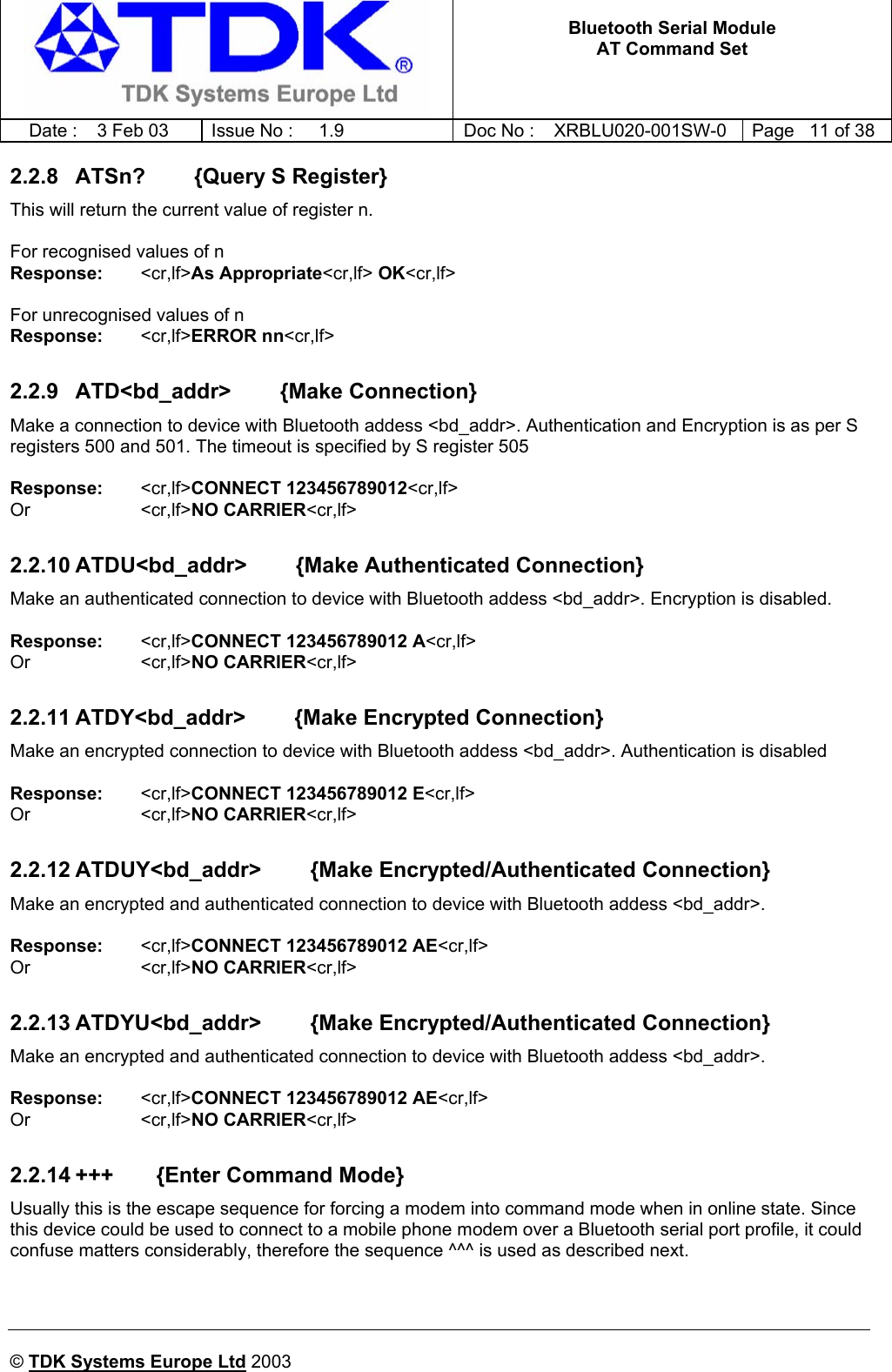   Bluetooth Serial Module AT Command Set   Date :  3 Feb 03  Issue No :  1.9  Doc No : XRBLU020-001SW-0  Page   11 of 38     © TDK Systems Europe Ltd 2003     2.2.8  ATSn?        {Query S Register} This will return the current value of register n.  For recognised values of n Response:    &lt;cr,lf&gt;As Appropriate&lt;cr,lf&gt; OK&lt;cr,lf&gt;  For unrecognised values of n Response:    &lt;cr,lf&gt;ERROR nn&lt;cr,lf&gt;  2.2.9  ATD&lt;bd_addr&gt;        {Make Connection} Make a connection to device with Bluetooth addess &lt;bd_addr&gt;. Authentication and Encryption is as per S registers 500 and 501. The timeout is specified by S register 505  Response:    &lt;cr,lf&gt;CONNECT 123456789012&lt;cr,lf&gt; Or     &lt;cr,lf&gt;NO CARRIER&lt;cr,lf&gt;  2.2.10 ATDU&lt;bd_addr&gt;        {Make Authenticated Connection} Make an authenticated connection to device with Bluetooth addess &lt;bd_addr&gt;. Encryption is disabled.  Response:    &lt;cr,lf&gt;CONNECT 123456789012 A&lt;cr,lf&gt; Or     &lt;cr,lf&gt;NO CARRIER&lt;cr,lf&gt;  2.2.11 ATDY&lt;bd_addr&gt;        {Make Encrypted Connection} Make an encrypted connection to device with Bluetooth addess &lt;bd_addr&gt;. Authentication is disabled  Response:    &lt;cr,lf&gt;CONNECT 123456789012 E&lt;cr,lf&gt; Or     &lt;cr,lf&gt;NO CARRIER&lt;cr,lf&gt;  2.2.12 ATDUY&lt;bd_addr&gt;        {Make Encrypted/Authenticated Connection} Make an encrypted and authenticated connection to device with Bluetooth addess &lt;bd_addr&gt;.   Response:    &lt;cr,lf&gt;CONNECT 123456789012 AE&lt;cr,lf&gt; Or     &lt;cr,lf&gt;NO CARRIER&lt;cr,lf&gt;  2.2.13 ATDYU&lt;bd_addr&gt;        {Make Encrypted/Authenticated Connection} Make an encrypted and authenticated connection to device with Bluetooth addess &lt;bd_addr&gt;.   Response:    &lt;cr,lf&gt;CONNECT 123456789012 AE&lt;cr,lf&gt; Or     &lt;cr,lf&gt;NO CARRIER&lt;cr,lf&gt;  2.2.14 +++       {Enter Command Mode} Usually this is the escape sequence for forcing a modem into command mode when in online state. Since this device could be used to connect to a mobile phone modem over a Bluetooth serial port profile, it could confuse matters considerably, therefore the sequence ^^^ is used as described next.   