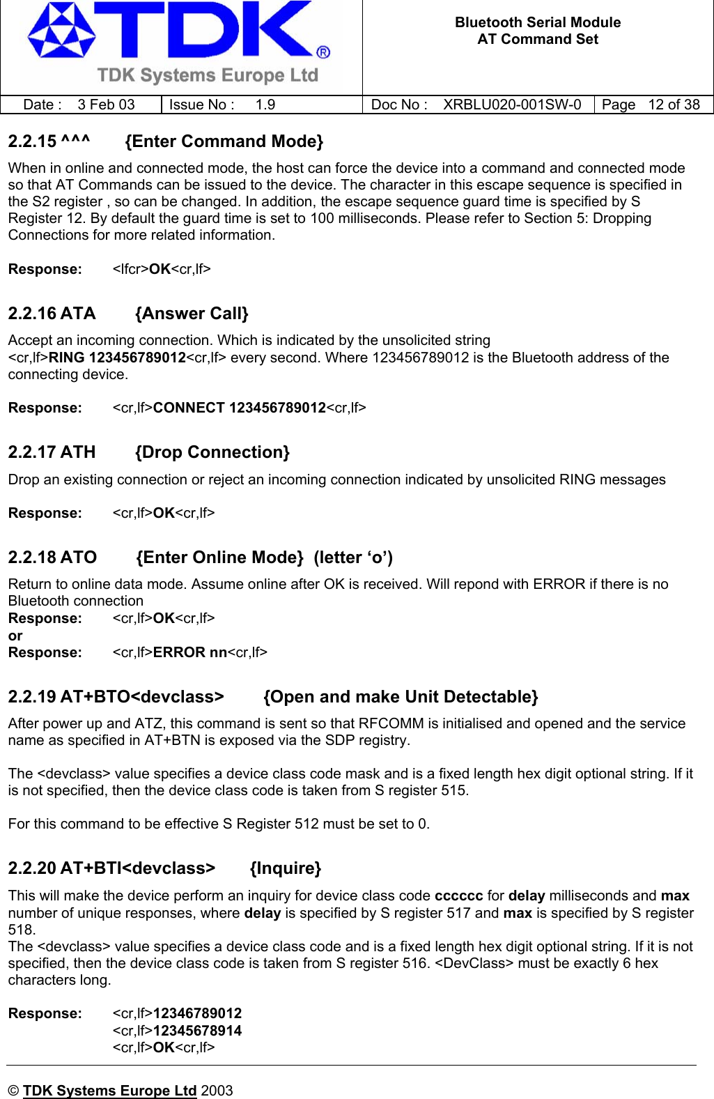   Bluetooth Serial Module AT Command Set   Date :  3 Feb 03  Issue No :  1.9  Doc No : XRBLU020-001SW-0  Page   12 of 38     © TDK Systems Europe Ltd 2003     2.2.15 ^^^       {Enter Command Mode} When in online and connected mode, the host can force the device into a command and connected mode so that AT Commands can be issued to the device. The character in this escape sequence is specified in the S2 register , so can be changed. In addition, the escape sequence guard time is specified by S Register 12. By default the guard time is set to 100 milliseconds. Please refer to Section 5: Dropping Connections for more related information.  Response:    &lt;lfcr&gt;OK&lt;cr,lf&gt;  2.2.16 ATA        {Answer Call} Accept an incoming connection. Which is indicated by the unsolicited string  &lt;cr,lf&gt;RING 123456789012&lt;cr,lf&gt; every second. Where 123456789012 is the Bluetooth address of the connecting device.  Response:    &lt;cr,lf&gt;CONNECT 123456789012&lt;cr,lf&gt;  2.2.17 ATH        {Drop Connection} Drop an existing connection or reject an incoming connection indicated by unsolicited RING messages  Response:    &lt;cr,lf&gt;OK&lt;cr,lf&gt;    2.2.18 ATO        {Enter Online Mode}  (letter ‘o’) Return to online data mode. Assume online after OK is received. Will repond with ERROR if there is no Bluetooth connection Response:    &lt;cr,lf&gt;OK&lt;cr,lf&gt;   or Response:    &lt;cr,lf&gt;ERROR nn&lt;cr,lf&gt;  2.2.19 AT+BTO&lt;devclass&gt;        {Open and make Unit Detectable} After power up and ATZ, this command is sent so that RFCOMM is initialised and opened and the service name as specified in AT+BTN is exposed via the SDP registry.  The &lt;devclass&gt; value specifies a device class code mask and is a fixed length hex digit optional string. If it is not specified, then the device class code is taken from S register 515.  For this command to be effective S Register 512 must be set to 0.  2.2.20 AT+BTI&lt;devclass&gt;       {Inquire} This will make the device perform an inquiry for device class code cccccc for delay milliseconds and max number of unique responses, where delay is specified by S register 517 and max is specified by S register 518.   The &lt;devclass&gt; value specifies a device class code and is a fixed length hex digit optional string. If it is not specified, then the device class code is taken from S register 516. &lt;DevClass&gt; must be exactly 6 hex characters long.  Response:   &lt;cr,lf&gt;12346789012 &lt;cr,lf&gt;12345678914 &lt;cr,lf&gt;OK&lt;cr,lf&gt; 