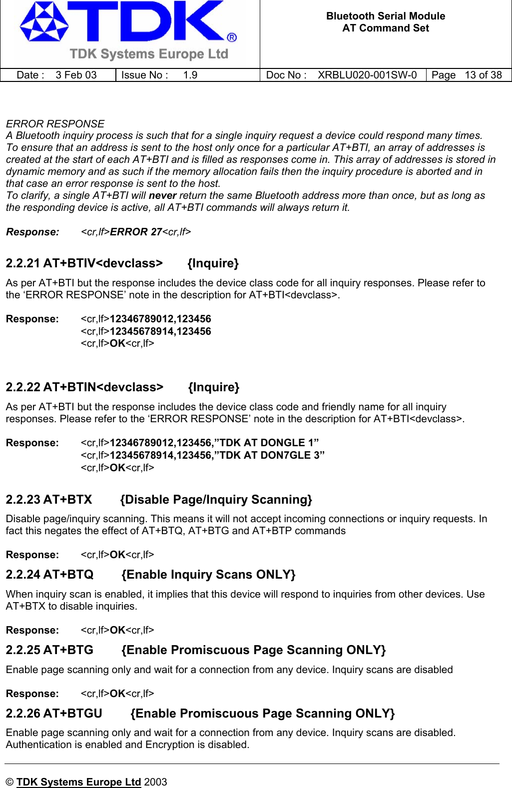   Bluetooth Serial Module AT Command Set   Date :  3 Feb 03  Issue No :  1.9  Doc No : XRBLU020-001SW-0  Page   13 of 38     © TDK Systems Europe Ltd 2003       ERROR RESPONSE A Bluetooth inquiry process is such that for a single inquiry request a device could respond many times. To ensure that an address is sent to the host only once for a particular AT+BTI, an array of addresses is created at the start of each AT+BTI and is filled as responses come in. This array of addresses is stored in dynamic memory and as such if the memory allocation fails then the inquiry procedure is aborted and in that case an error response is sent to the host. To clarify, a single AT+BTI will never return the same Bluetooth address more than once, but as long as the responding device is active, all AT+BTI commands will always return it.  Response:   &lt;cr,lf&gt;ERROR 27&lt;cr,lf&gt;  2.2.21 AT+BTIV&lt;devclass&gt;       {Inquire} As per AT+BTI but the response includes the device class code for all inquiry responses. Please refer to the ‘ERROR RESPONSE’ note in the description for AT+BTI&lt;devclass&gt;.  Response:   &lt;cr,lf&gt;12346789012,123456 &lt;cr,lf&gt;12345678914,123456 &lt;cr,lf&gt;OK&lt;cr,lf&gt;   2.2.22 AT+BTIN&lt;devclass&gt;       {Inquire} As per AT+BTI but the response includes the device class code and friendly name for all inquiry responses. Please refer to the ‘ERROR RESPONSE’ note in the description for AT+BTI&lt;devclass&gt;.  Response:   &lt;cr,lf&gt;12346789012,123456,”TDK AT DONGLE 1” &lt;cr,lf&gt;12345678914,123456,”TDK AT DON7GLE 3” &lt;cr,lf&gt;OK&lt;cr,lf&gt;  2.2.23 AT+BTX        {Disable Page/Inquiry Scanning} Disable page/inquiry scanning. This means it will not accept incoming connections or inquiry requests. In fact this negates the effect of AT+BTQ, AT+BTG and AT+BTP commands  Response:  &lt;cr,lf&gt;OK&lt;cr,lf&gt;   2.2.24 AT+BTQ        {Enable Inquiry Scans ONLY} When inquiry scan is enabled, it implies that this device will respond to inquiries from other devices. Use AT+BTX to disable inquiries.  Response:  &lt;cr,lf&gt;OK&lt;cr,lf&gt;   2.2.25 AT+BTG        {Enable Promiscuous Page Scanning ONLY} Enable page scanning only and wait for a connection from any device. Inquiry scans are disabled  Response:   &lt;cr,lf&gt;OK&lt;cr,lf&gt;   2.2.26 AT+BTGU        {Enable Promiscuous Page Scanning ONLY} Enable page scanning only and wait for a connection from any device. Inquiry scans are disabled. Authentication is enabled and Encryption is disabled.  