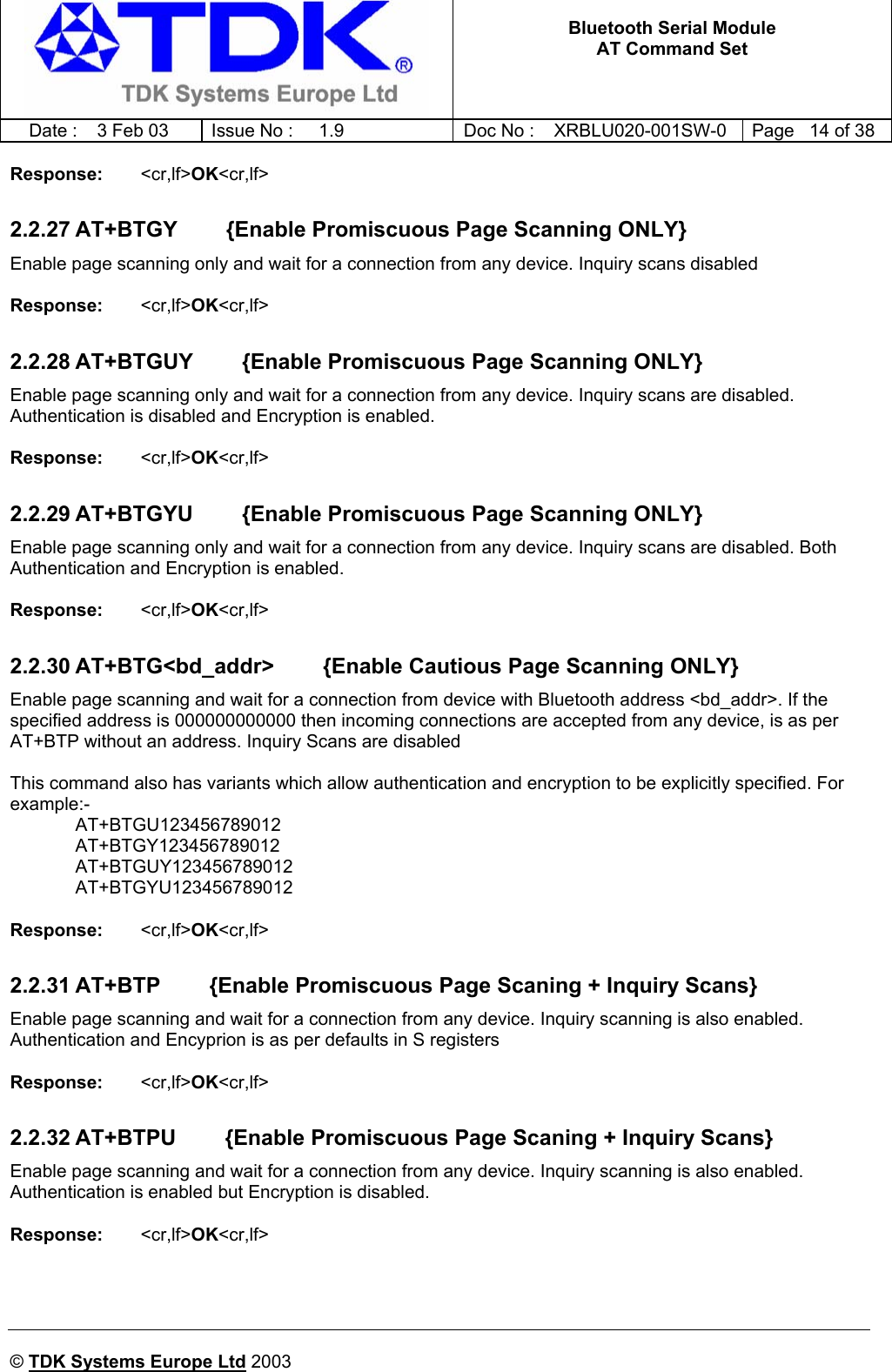   Bluetooth Serial Module AT Command Set   Date :  3 Feb 03  Issue No :  1.9  Doc No : XRBLU020-001SW-0  Page   14 of 38     © TDK Systems Europe Ltd 2003     Response:   &lt;cr,lf&gt;OK&lt;cr,lf&gt;    2.2.27 AT+BTGY        {Enable Promiscuous Page Scanning ONLY} Enable page scanning only and wait for a connection from any device. Inquiry scans disabled  Response:   &lt;cr,lf&gt;OK&lt;cr,lf&gt;    2.2.28 AT+BTGUY        {Enable Promiscuous Page Scanning ONLY} Enable page scanning only and wait for a connection from any device. Inquiry scans are disabled. Authentication is disabled and Encryption is enabled.  Response:   &lt;cr,lf&gt;OK&lt;cr,lf&gt;    2.2.29 AT+BTGYU        {Enable Promiscuous Page Scanning ONLY} Enable page scanning only and wait for a connection from any device. Inquiry scans are disabled. Both Authentication and Encryption is enabled.  Response:   &lt;cr,lf&gt;OK&lt;cr,lf&gt;    2.2.30 AT+BTG&lt;bd_addr&gt;        {Enable Cautious Page Scanning ONLY} Enable page scanning and wait for a connection from device with Bluetooth address &lt;bd_addr&gt;. If the specified address is 000000000000 then incoming connections are accepted from any device, is as per AT+BTP without an address. Inquiry Scans are disabled  This command also has variants which allow authentication and encryption to be explicitly specified. For example:-  AT+BTGU123456789012  AT+BTGY123456789012  AT+BTGUY123456789012  AT+BTGYU123456789012  Response:   &lt;cr,lf&gt;OK&lt;cr,lf&gt;    2.2.31 AT+BTP        {Enable Promiscuous Page Scaning + Inquiry Scans} Enable page scanning and wait for a connection from any device. Inquiry scanning is also enabled. Authentication and Encyprion is as per defaults in S registers  Response:   &lt;cr,lf&gt;OK&lt;cr,lf&gt;    2.2.32 AT+BTPU        {Enable Promiscuous Page Scaning + Inquiry Scans} Enable page scanning and wait for a connection from any device. Inquiry scanning is also enabled. Authentication is enabled but Encryption is disabled.  Response:   &lt;cr,lf&gt;OK&lt;cr,lf&gt;    