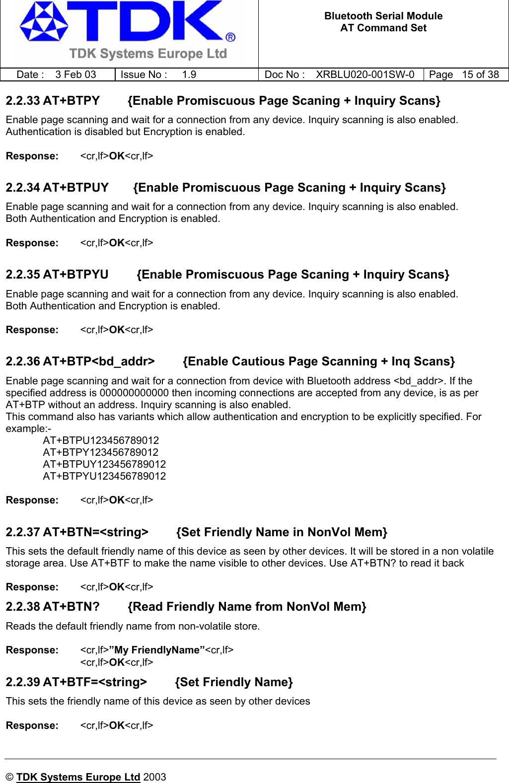   Bluetooth Serial Module AT Command Set   Date :  3 Feb 03  Issue No :  1.9  Doc No : XRBLU020-001SW-0  Page   15 of 38     © TDK Systems Europe Ltd 2003     2.2.33 AT+BTPY        {Enable Promiscuous Page Scaning + Inquiry Scans} Enable page scanning and wait for a connection from any device. Inquiry scanning is also enabled. Authentication is disabled but Encryption is enabled.  Response:   &lt;cr,lf&gt;OK&lt;cr,lf&gt;    2.2.34 AT+BTPUY       {Enable Promiscuous Page Scaning + Inquiry Scans} Enable page scanning and wait for a connection from any device. Inquiry scanning is also enabled. Both Authentication and Encryption is enabled.  Response:   &lt;cr,lf&gt;OK&lt;cr,lf&gt;    2.2.35 AT+BTPYU        {Enable Promiscuous Page Scaning + Inquiry Scans} Enable page scanning and wait for a connection from any device. Inquiry scanning is also enabled. Both Authentication and Encryption is enabled.  Response:   &lt;cr,lf&gt;OK&lt;cr,lf&gt;    2.2.36 AT+BTP&lt;bd_addr&gt;        {Enable Cautious Page Scanning + Inq Scans} Enable page scanning and wait for a connection from device with Bluetooth address &lt;bd_addr&gt;. If the specified address is 000000000000 then incoming connections are accepted from any device, is as per AT+BTP without an address. Inquiry scanning is also enabled. This command also has variants which allow authentication and encryption to be explicitly specified. For example:-  AT+BTPU123456789012  AT+BTPY123456789012  AT+BTPUY123456789012  AT+BTPYU123456789012  Response:   &lt;cr,lf&gt;OK&lt;cr,lf&gt;    2.2.37 AT+BTN=&lt;string&gt;        {Set Friendly Name in NonVol Mem} This sets the default friendly name of this device as seen by other devices. It will be stored in a non volatile storage area. Use AT+BTF to make the name visible to other devices. Use AT+BTN? to read it back  Response:    &lt;cr,lf&gt;OK&lt;cr,lf&gt;   2.2.38 AT+BTN?        {Read Friendly Name from NonVol Mem} Reads the default friendly name from non-volatile store.  Response:    &lt;cr,lf&gt;”My FriendlyName”&lt;cr,lf&gt; &lt;cr,lf&gt;OK&lt;cr,lf&gt;   2.2.39 AT+BTF=&lt;string&gt;        {Set Friendly Name} This sets the friendly name of this device as seen by other devices  Response:    &lt;cr,lf&gt;OK&lt;cr,lf&gt;    