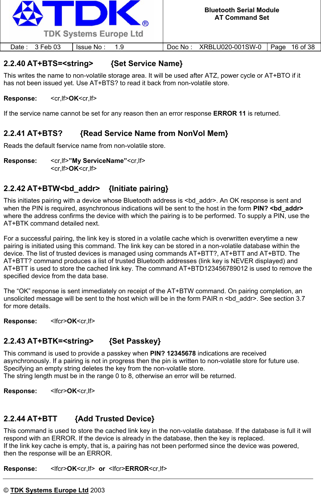   Bluetooth Serial Module AT Command Set   Date :  3 Feb 03  Issue No :  1.9  Doc No : XRBLU020-001SW-0  Page   16 of 38     © TDK Systems Europe Ltd 2003     2.2.40 AT+BTS=&lt;string&gt;        {Set Service Name} This writes the name to non-volatile storage area. It will be used after ATZ, power cycle or AT+BTO if it has not been issued yet. Use AT+BTS? to read it back from non-volatile store.  Response:    &lt;cr,lf&gt;OK&lt;cr,lf&gt;    If the service name cannot be set for any reason then an error response ERROR 11 is returned.  2.2.41 AT+BTS?        {Read Service Name from NonVol Mem} Reads the default fservice name from non-volatile store.  Response:    &lt;cr,lf&gt;”My ServiceName”&lt;cr,lf&gt; &lt;cr,lf&gt;OK&lt;cr,lf&gt;    2.2.42 AT+BTW&lt;bd_addr&gt;    {Initiate pairing} This initiates pairing with a device whose Bluetooth address is &lt;bd_addr&gt;. An OK response is sent and when the PIN is required, asynchronous indications will be sent to the host in the form PIN? &lt;bd_addr&gt; where the address confirms the device with which the pairing is to be performed. To supply a PIN, use the AT+BTK command detailed next.  For a successful pairing, the link key is stored in a volatile cache which is overwritten everytime a new pairing is initiated using this command. The link key can be stored in a non-volatile database within the device. The list of trusted devices is managed using commands AT+BTT?, AT+BTT and AT+BTD. The AT+BTT? command produces a list of trusted Bluetooth addresses (link key is NEVER displayed) and AT+BTT is used to store the cached link key. The command AT+BTD123456789012 is used to remove the specified device from the data base.  The “OK” response is sent immediately on receipt of the AT+BTW command. On pairing completion, an unsolicited message will be sent to the host which will be in the form PAIR n &lt;bd_addr&gt;. See section 3.7 for more details.  Response:  &lt;lfcr&gt;OK&lt;cr,lf&gt;  2.2.43 AT+BTK=&lt;string&gt;       {Set Passkey} This command is used to provide a passkey when PIN? 12345678 indications are received asynchronously. If a pairing is not in progress then the pin is written to non-volatile store for future use. Specifying an empty string deletes the key from the non-volatile store. The string length must be in the range 0 to 8, otherwise an error will be returned.  Response:  &lt;lfcr&gt;OK&lt;cr,lf&gt;     2.2.44 AT+BTT        {Add Trusted Device} This command is used to store the cached link key in the non-volatile database. If the database is full it will respond with an ERROR. If the device is already in the database, then the key is replaced. If the link key cache is empty, that is, a pairing has not been performed since the device was powered, then the response will be an ERROR.  Response:  &lt;lfcr&gt;OK&lt;cr,lf&gt;  or  &lt;lfcr&gt;ERROR&lt;cr,lf&gt; 