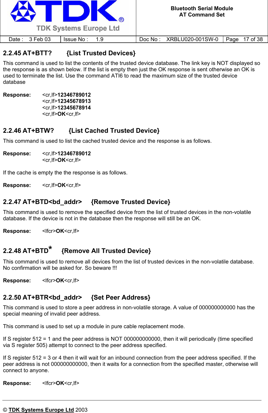   Bluetooth Serial Module AT Command Set   Date :  3 Feb 03  Issue No :  1.9  Doc No : XRBLU020-001SW-0  Page   17 of 38     © TDK Systems Europe Ltd 2003     2.2.45 AT+BTT?        {List Trusted Devices} This command is used to list the contents of the trusted device database. The link key is NOT displayed so the response is as shown below. If the list is empty then just the OK response is sent otherwise an OK is used to terminate the list. Use the command ATI6 to read the maximum size of the trusted device database  Response:   &lt;cr,lf&gt;12346789012 &lt;cr,lf&gt;12345678913 &lt;cr,lf&gt;12345678914 &lt;cr,lf&gt;OK&lt;cr,lf&gt;  2.2.46 AT+BTW?        {List Cached Trusted Device} This command is used to list the cached trusted device and the response is as follows.  Response:   &lt;cr,lf&gt;12346789012 &lt;cr,lf&gt;OK&lt;cr,lf&gt;  If the cache is empty the the response is as follows.  Response:   &lt;cr,lf&gt;OK&lt;cr,lf&gt;  2.2.47 AT+BTD&lt;bd_addr&gt;     {Remove Trusted Device} This command is used to remove the specified device from the list of trusted devices in the non-volatile database. If the device is not in the database then the response will still be an OK.  Response:   &lt;lfcr&gt;OK&lt;cr,lf&gt;    2.2.48 AT+BTD*     {Remove All Trusted Device} This command is used to remove all devices from the list of trusted devices in the non-volatile database. No confirmation will be asked for. So beware !!!   Response:   &lt;lfcr&gt;OK&lt;cr,lf&gt;    2.2.50 AT+BTR&lt;bd_addr&gt;     {Set Peer Address} This command is used to store a peer address in non-volatile storage. A value of 000000000000 has the special meaning of invalid peer address.  This command is used to set up a module in pure cable replacement mode.   If S register 512 = 1 and the peer address is NOT 000000000000, then it will periodically (time specified via S register 505) attempt to connect to the peer address specified.  If S register 512 = 3 or 4 then it will wait for an inbound connection from the peer address specified. If the peer address is not 000000000000, then it waits for a connection from the specified master, otherwise will connect to anyone.  Response:   &lt;lfcr&gt;OK&lt;cr,lf&gt;    