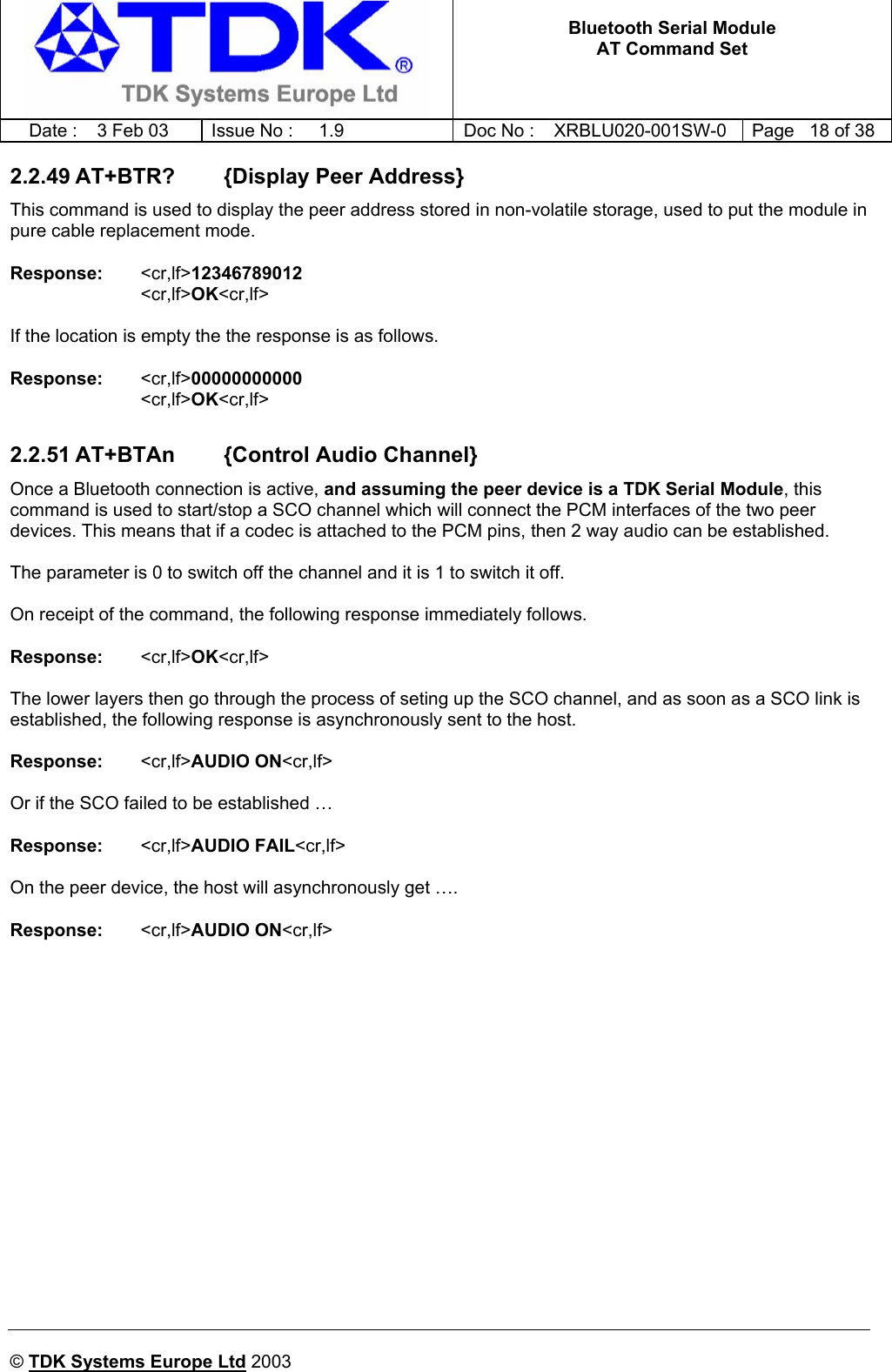   Bluetooth Serial Module AT Command Set   Date :  3 Feb 03  Issue No :  1.9  Doc No : XRBLU020-001SW-0  Page   18 of 38     © TDK Systems Europe Ltd 2003     2.2.49 AT+BTR?        {Display Peer Address} This command is used to display the peer address stored in non-volatile storage, used to put the module in pure cable replacement mode.  Response:   &lt;cr,lf&gt;12346789012 &lt;cr,lf&gt;OK&lt;cr,lf&gt;  If the location is empty the the response is as follows.  Response:   &lt;cr,lf&gt;00000000000 &lt;cr,lf&gt;OK&lt;cr,lf&gt;  2.2.51 AT+BTAn        {Control Audio Channel} Once a Bluetooth connection is active, and assuming the peer device is a TDK Serial Module, this command is used to start/stop a SCO channel which will connect the PCM interfaces of the two peer devices. This means that if a codec is attached to the PCM pins, then 2 way audio can be established.  The parameter is 0 to switch off the channel and it is 1 to switch it off.   On receipt of the command, the following response immediately follows.  Response:   &lt;cr,lf&gt;OK&lt;cr,lf&gt;  The lower layers then go through the process of seting up the SCO channel, and as soon as a SCO link is established, the following response is asynchronously sent to the host.  Response:   &lt;cr,lf&gt;AUDIO ON&lt;cr,lf&gt;  Or if the SCO failed to be established …  Response:   &lt;cr,lf&gt;AUDIO FAIL&lt;cr,lf&gt;  On the peer device, the host will asynchronously get ….  Response:   &lt;cr,lf&gt;AUDIO ON&lt;cr,lf&gt;   