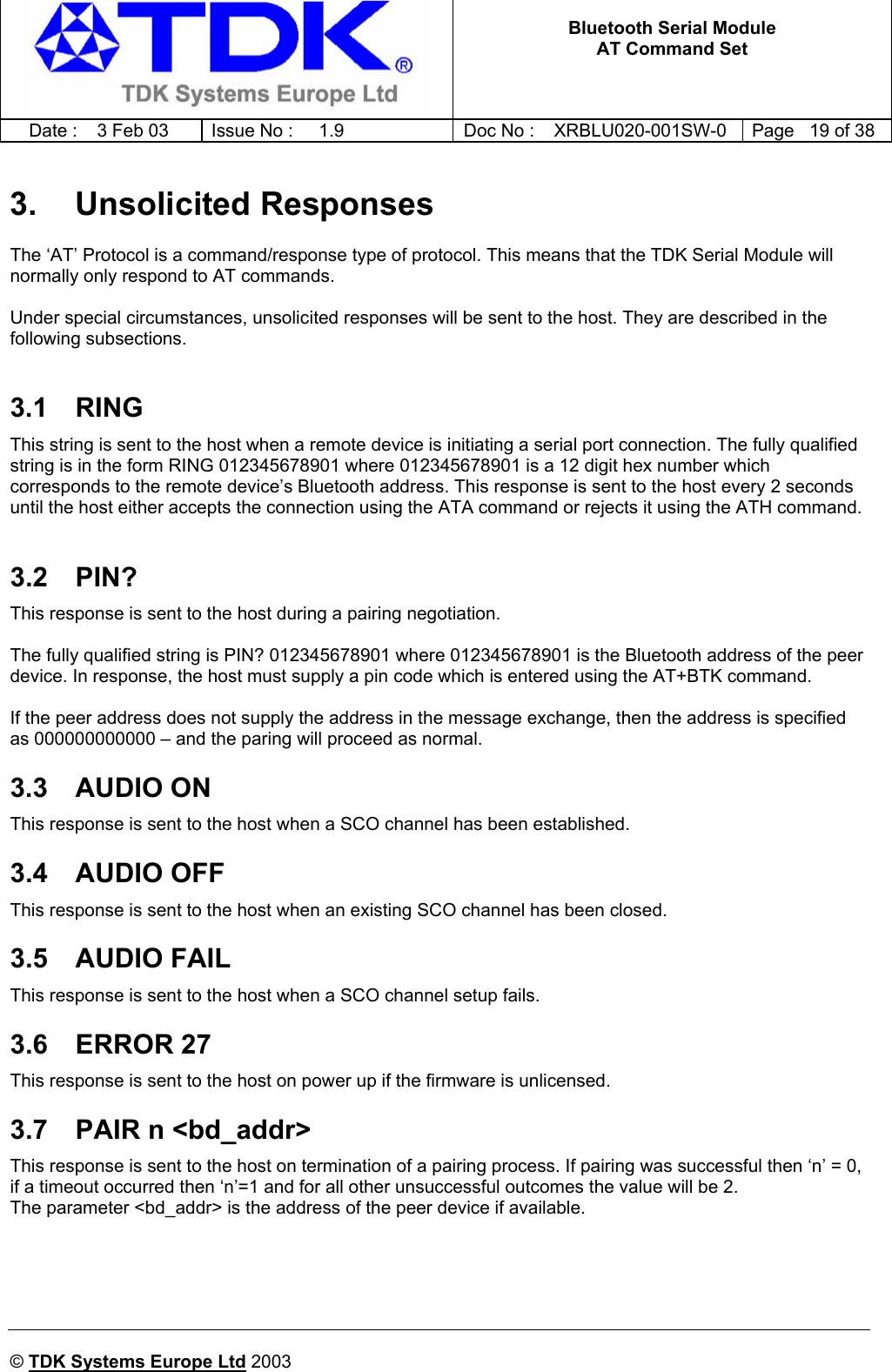   Bluetooth Serial Module AT Command Set   Date :  3 Feb 03  Issue No :  1.9  Doc No : XRBLU020-001SW-0  Page   19 of 38     © TDK Systems Europe Ltd 2003     3. Unsolicited Responses The ‘AT’ Protocol is a command/response type of protocol. This means that the TDK Serial Module will normally only respond to AT commands.  Under special circumstances, unsolicited responses will be sent to the host. They are described in the following subsections.  3.1 RING This string is sent to the host when a remote device is initiating a serial port connection. The fully qualified string is in the form RING 012345678901 where 012345678901 is a 12 digit hex number which corresponds to the remote device’s Bluetooth address. This response is sent to the host every 2 seconds until the host either accepts the connection using the ATA command or rejects it using the ATH command.  3.2 PIN? This response is sent to the host during a pairing negotiation.   The fully qualified string is PIN? 012345678901 where 012345678901 is the Bluetooth address of the peer device. In response, the host must supply a pin code which is entered using the AT+BTK command.  If the peer address does not supply the address in the message exchange, then the address is specified as 000000000000 – and the paring will proceed as normal. 3.3 AUDIO ON This response is sent to the host when a SCO channel has been established. 3.4 AUDIO OFF This response is sent to the host when an existing SCO channel has been closed. 3.5 AUDIO FAIL This response is sent to the host when a SCO channel setup fails. 3.6 ERROR 27 This response is sent to the host on power up if the firmware is unlicensed. 3.7  PAIR n &lt;bd_addr&gt; This response is sent to the host on termination of a pairing process. If pairing was successful then ‘n’ = 0, if a timeout occurred then ‘n’=1 and for all other unsuccessful outcomes the value will be 2. The parameter &lt;bd_addr&gt; is the address of the peer device if available.  