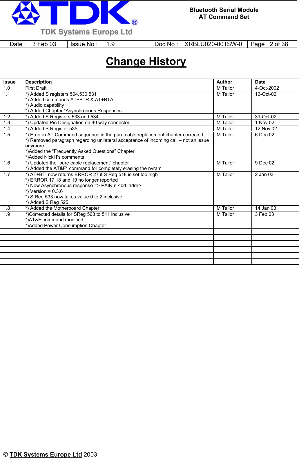   Bluetooth Serial Module AT Command Set   Date :  3 Feb 03  Issue No :  1.9  Doc No : XRBLU020-001SW-0  Page   2 of 38      © TDK Systems Europe Ltd 2003     Change History   Issue Description  Author Date 1.0 First Draft  M Tailor  4-Oct-2002 1.1  *) Added S registers 504,530,531  *) Added commands AT+BTR &amp; AT+BTA  *) Audio capability *) Added Chapter “Asynchronous Responses” M Tailor  16-Oct-02 1.2  *) Added S Registers 533 and 534  M Tailor  31-Oct-02 1.3  *) Updated Pin Designation on 40 way connector  M Tailor  1 Nov 02 1.4  *) Added S Register 535  M Tailor  12 Nov 02 1.5  *) Error in AT Command sequence in the pure cable replacement chapter corrected *) Removed paragraph regarding unilateral acceptance of incoming call – not an issue anymore *)Added the “Frequently Asked Questions” Chapter *)Added NickH’s comments M Tailor  6 Dec 02 1.6  *) Updated the “pure cable replacement” chapter *) Added the AT&amp;F* command for completely erasing the nvram M Tailor  9 Dec 02 1.7  *) AT+BTI now returns ERROR 27 if S Reg 518 is set too high *) ERROR 17,18 and 19 no longer reported *) New Asynchronous response =&gt; PAIR n &lt;bd_addr&gt; *) Version = 0.3.6 *) S Reg 533 now takes value 0 to 2 inclusive *) Added S Reg 525 M Tailor  2 Jan 03 1.8  *) Added the Motherboard Chapter  M Tailor  14 Jan 03 1.9  *)Corrected details for SReg 508 to 511 inclusive *)AT&amp;F command modified *)Added Power Consumption Chapter M Tailor  3 Feb 03                                     