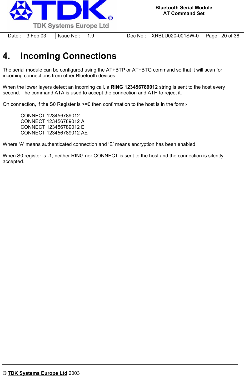   Bluetooth Serial Module AT Command Set   Date :  3 Feb 03  Issue No :  1.9  Doc No : XRBLU020-001SW-0  Page   20 of 38     © TDK Systems Europe Ltd 2003     4. Incoming Connections The serial module can be configured using the AT+BTP or AT+BTG command so that it will scan for incoming connections from other Bluetooth devices.   When the lower layers detect an incoming call, a RING 123456789012 string is sent to the host every second. The command ATA is used to accept the connection and ATH to reject it.  On connection, if the S0 Register is &gt;=0 then confirmation to the host is in the form:-   CONNECT 123456789012   CONNECT 123456789012 A   CONNECT 123456789012 E   CONNECT 123456789012 AE  Where ‘A’ means authenticated connection and ‘E’ means encryption has been enabled.  When S0 register is -1, neither RING nor CONNECT is sent to the host and the connection is silently accepted.   