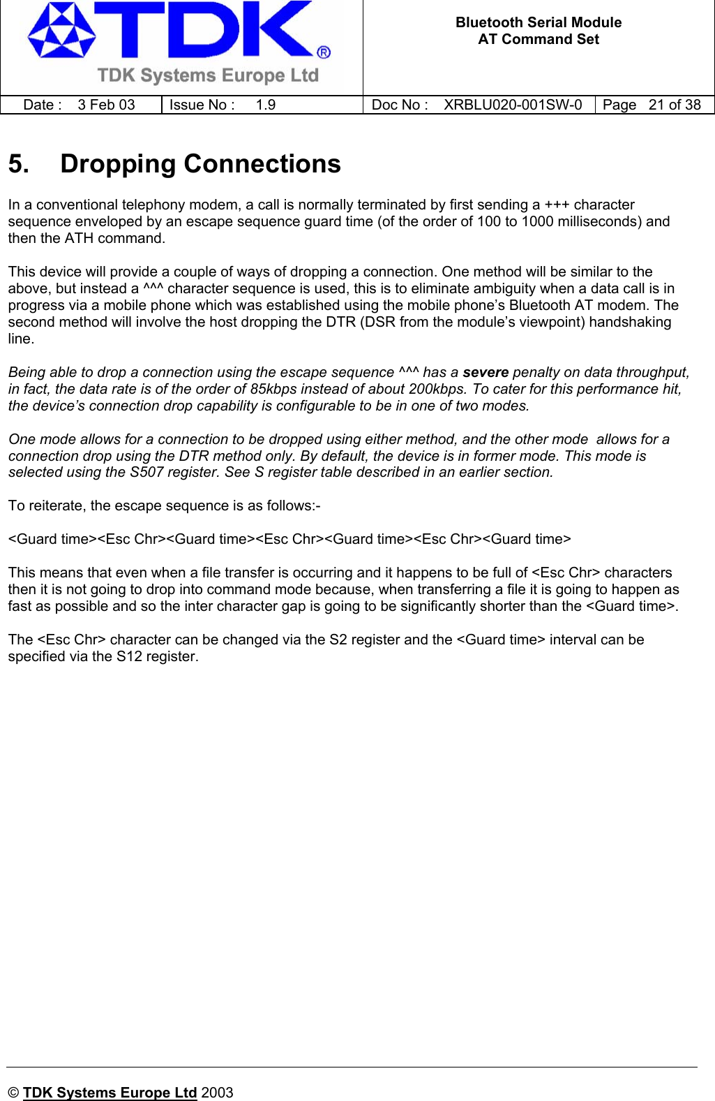   Bluetooth Serial Module AT Command Set   Date :  3 Feb 03  Issue No :  1.9  Doc No : XRBLU020-001SW-0  Page   21 of 38     © TDK Systems Europe Ltd 2003     5. Dropping Connections In a conventional telephony modem, a call is normally terminated by first sending a +++ character sequence enveloped by an escape sequence guard time (of the order of 100 to 1000 milliseconds) and then the ATH command.  This device will provide a couple of ways of dropping a connection. One method will be similar to the above, but instead a ^^^ character sequence is used, this is to eliminate ambiguity when a data call is in progress via a mobile phone which was established using the mobile phone’s Bluetooth AT modem. The second method will involve the host dropping the DTR (DSR from the module’s viewpoint) handshaking line.  Being able to drop a connection using the escape sequence ^^^ has a severe penalty on data throughput, in fact, the data rate is of the order of 85kbps instead of about 200kbps. To cater for this performance hit, the device’s connection drop capability is configurable to be in one of two modes.   One mode allows for a connection to be dropped using either method, and the other mode  allows for a connection drop using the DTR method only. By default, the device is in former mode. This mode is selected using the S507 register. See S register table described in an earlier section.  To reiterate, the escape sequence is as follows:-  &lt;Guard time&gt;&lt;Esc Chr&gt;&lt;Guard time&gt;&lt;Esc Chr&gt;&lt;Guard time&gt;&lt;Esc Chr&gt;&lt;Guard time&gt;  This means that even when a file transfer is occurring and it happens to be full of &lt;Esc Chr&gt; characters then it is not going to drop into command mode because, when transferring a file it is going to happen as fast as possible and so the inter character gap is going to be significantly shorter than the &lt;Guard time&gt;.  The &lt;Esc Chr&gt; character can be changed via the S2 register and the &lt;Guard time&gt; interval can be specified via the S12 register. 