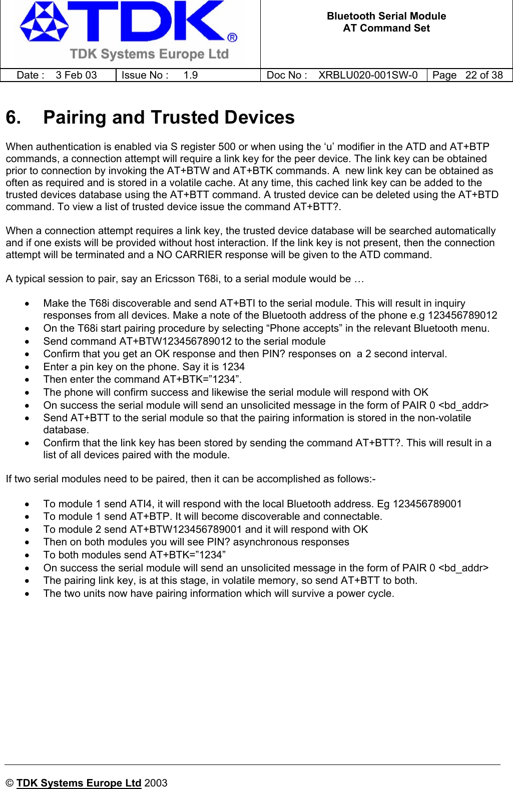   Bluetooth Serial Module AT Command Set   Date :  3 Feb 03  Issue No :  1.9  Doc No : XRBLU020-001SW-0  Page   22 of 38     © TDK Systems Europe Ltd 2003     6.  Pairing and Trusted Devices When authentication is enabled via S register 500 or when using the ‘u’ modifier in the ATD and AT+BTP commands, a connection attempt will require a link key for the peer device. The link key can be obtained prior to connection by invoking the AT+BTW and AT+BTK commands. A  new link key can be obtained as often as required and is stored in a volatile cache. At any time, this cached link key can be added to the trusted devices database using the AT+BTT command. A trusted device can be deleted using the AT+BTD command. To view a list of trusted device issue the command AT+BTT?.  When a connection attempt requires a link key, the trusted device database will be searched automatically and if one exists will be provided without host interaction. If the link key is not present, then the connection attempt will be terminated and a NO CARRIER response will be given to the ATD command.  A typical session to pair, say an Ericsson T68i, to a serial module would be …  •  Make the T68i discoverable and send AT+BTI to the serial module. This will result in inquiry responses from all devices. Make a note of the Bluetooth address of the phone e.g 123456789012 •  On the T68i start pairing procedure by selecting “Phone accepts” in the relevant Bluetooth menu. •  Send command AT+BTW123456789012 to the serial module •  Confirm that you get an OK response and then PIN? responses on  a 2 second interval. •  Enter a pin key on the phone. Say it is 1234 •  Then enter the command AT+BTK=”1234”.  •  The phone will confirm success and likewise the serial module will respond with OK •  On success the serial module will send an unsolicited message in the form of PAIR 0 &lt;bd_addr&gt; •  Send AT+BTT to the serial module so that the pairing information is stored in the non-volatile database. •  Confirm that the link key has been stored by sending the command AT+BTT?. This will result in a list of all devices paired with the module.  If two serial modules need to be paired, then it can be accomplished as follows:-  •  To module 1 send ATI4, it will respond with the local Bluetooth address. Eg 123456789001 •  To module 1 send AT+BTP. It will become discoverable and connectable. •  To module 2 send AT+BTW123456789001 and it will respond with OK •  Then on both modules you will see PIN? asynchronous responses •  To both modules send AT+BTK=”1234” •  On success the serial module will send an unsolicited message in the form of PAIR 0 &lt;bd_addr&gt; •  The pairing link key, is at this stage, in volatile memory, so send AT+BTT to both. •  The two units now have pairing information which will survive a power cycle.   