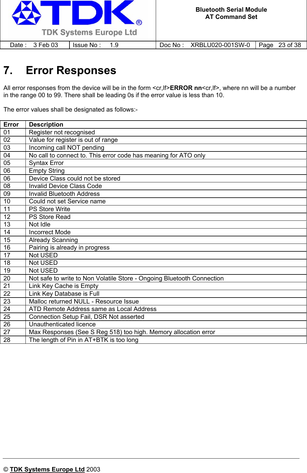   Bluetooth Serial Module AT Command Set   Date :  3 Feb 03  Issue No :  1.9  Doc No : XRBLU020-001SW-0  Page   23 of 38     © TDK Systems Europe Ltd 2003     7. Error Responses All error responses from the device will be in the form &lt;cr,lf&gt;ERROR nn&lt;cr,lf&gt;, where nn will be a number in the range 00 to 99. There shall be leading 0s if the error value is less than 10.  The error values shall be designated as follows:-  Error Description 01  Register not recognised 02  Value for register is out of range 03  Incoming call NOT pending 04  No call to connect to. This error code has meaning for ATO only 05 Syntax Error 06 Empty String 06  Device Class could not be stored 08  Invalid Device Class Code 09  Invalid Bluetooth Address 10  Could not set Service name 11  PS Store Write 12  PS Store Read 13 Not Idle 14 Incorrect Mode 15 Already Scanning 16  Pairing is already in progress 17 Not USED 18 Not USED 19 Not USED 20  Not safe to write to Non Volatile Store - Ongoing Bluetooth Connection 21  Link Key Cache is Empty 22  Link Key Database is Full 23  Malloc returned NULL - Resource Issue 24  ATD Remote Address same as Local Address 25  Connection Setup Fail, DSR Not asserted 26 Unauthenticated licence 27  Max Responses (See S Reg 518) too high. Memory allocation error 28  The length of Pin in AT+BTK is too long 