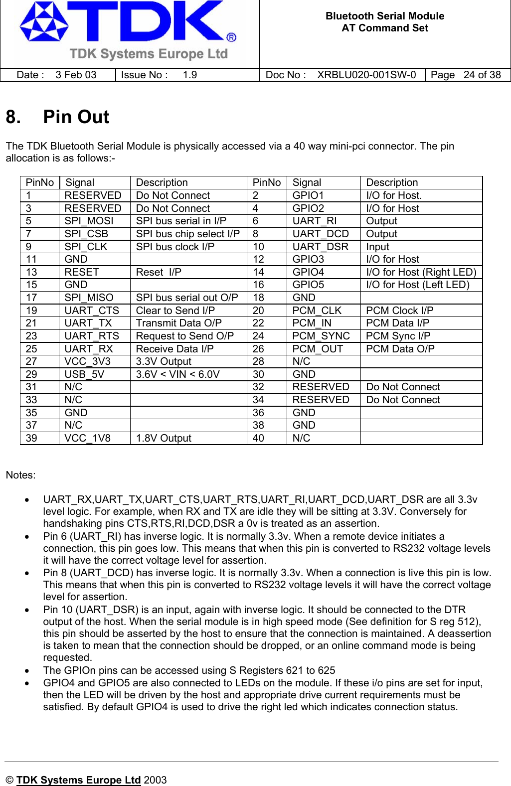   Bluetooth Serial Module AT Command Set   Date :  3 Feb 03  Issue No :  1.9  Doc No : XRBLU020-001SW-0  Page   24 of 38     © TDK Systems Europe Ltd 2003     8. Pin Out The TDK Bluetooth Serial Module is physically accessed via a 40 way mini-pci connector. The pin allocation is as follows:-  PinNo Signal  Description  PinNo Signal  Description 1  RESERVED  Do Not Connect  2  GPIO1  I/O for Host.  3  RESERVED  Do Not Connect  4  GPIO2  I/O for Host 5  SPI_MOSI  SPI bus serial in I/P  6  UART_RI  Output 7  SPI_CSB  SPI bus chip select I/P  8  UART_DCD  Output 9  SPI_CLK  SPI bus clock I/P  10  UART_DSR  Input 11  GND    12  GPIO3  I/O for Host 13  RESET  Reset  I/P  14  GPIO4  I/O for Host (Right LED)15  GND    16  GPIO5  I/O for Host (Left LED) 17  SPI_MISO  SPI bus serial out O/P  18  GND   19  UART_CTS  Clear to Send I/P  20  PCM_CLK  PCM Clock I/P 21  UART_TX  Transmit Data O/P  22  PCM_IN  PCM Data I/P 23  UART_RTS  Request to Send O/P  24  PCM_SYNC  PCM Sync I/P 25  UART_RX  Receive Data I/P  26  PCM_OUT  PCM Data O/P 27 VCC_3V3 3.3V Output  28 N/C   29  USB_5V  3.6V &lt; VIN &lt; 6.0V  30  GND   31  N/C    32  RESERVED  Do Not Connect 33  N/C    34  RESERVED  Do Not Connect 35 GND    36 GND   37 N/C    38 GND   39 VCC_1V8 1.8V Output  40 N/C     Notes:  • UART_RX,UART_TX,UART_CTS,UART_RTS,UART_RI,UART_DCD,UART_DSR are all 3.3v level logic. For example, when RX and TX are idle they will be sitting at 3.3V. Conversely for handshaking pins CTS,RTS,RI,DCD,DSR a 0v is treated as an assertion. •  Pin 6 (UART_RI) has inverse logic. It is normally 3.3v. When a remote device initiates a connection, this pin goes low. This means that when this pin is converted to RS232 voltage levels it will have the correct voltage level for assertion. •  Pin 8 (UART_DCD) has inverse logic. It is normally 3.3v. When a connection is live this pin is low. This means that when this pin is converted to RS232 voltage levels it will have the correct voltage level for assertion. •  Pin 10 (UART_DSR) is an input, again with inverse logic. It should be connected to the DTR output of the host. When the serial module is in high speed mode (See definition for S reg 512), this pin should be asserted by the host to ensure that the connection is maintained. A deassertion is taken to mean that the connection should be dropped, or an online command mode is being requested. •  The GPIOn pins can be accessed using S Registers 621 to 625 •  GPIO4 and GPIO5 are also connected to LEDs on the module. If these i/o pins are set for input, then the LED will be driven by the host and appropriate drive current requirements must be satisfied. By default GPIO4 is used to drive the right led which indicates connection status. 