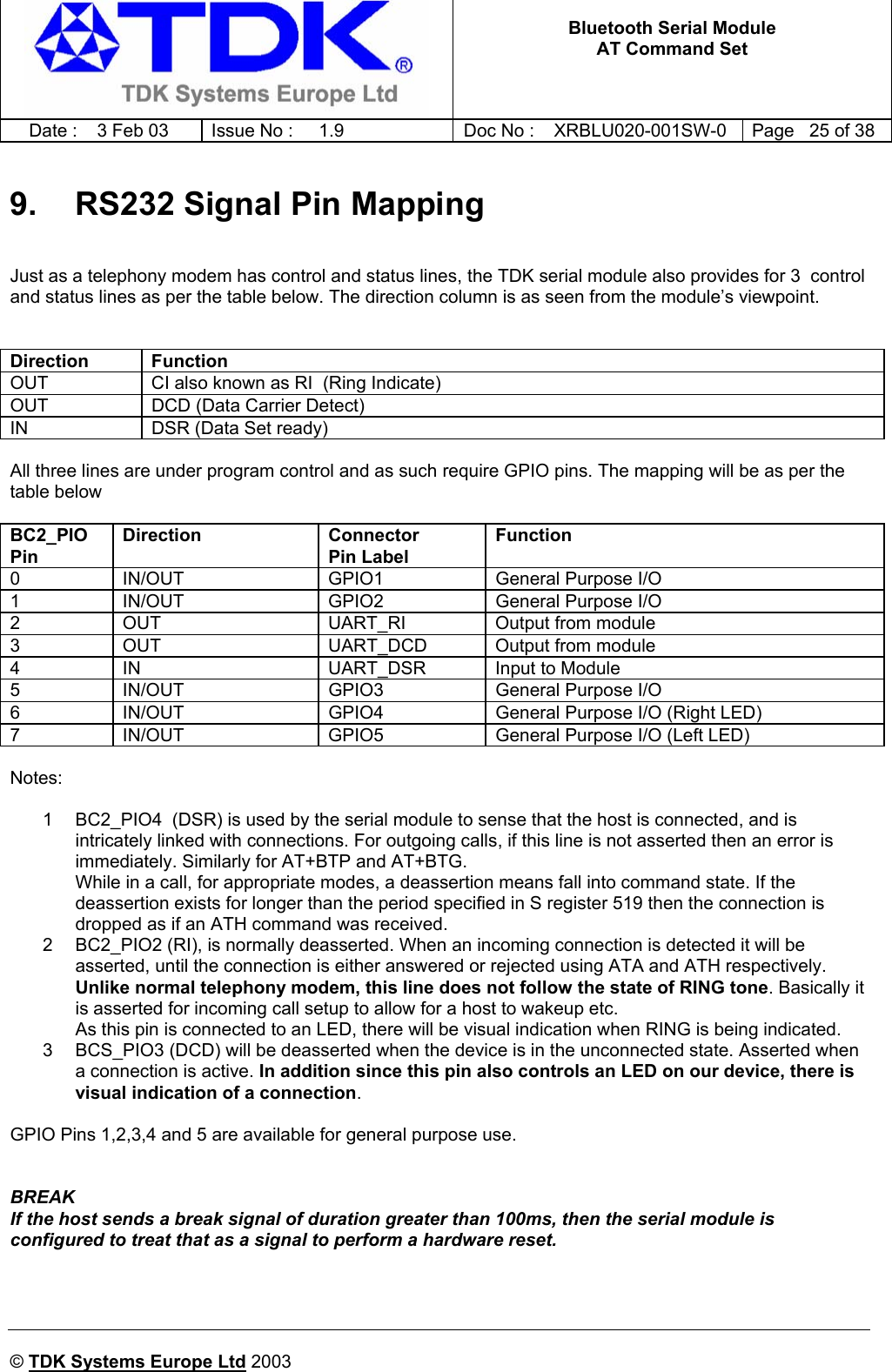   Bluetooth Serial Module AT Command Set   Date :  3 Feb 03  Issue No :  1.9  Doc No : XRBLU020-001SW-0  Page   25 of 38     © TDK Systems Europe Ltd 2003     9.  RS232 Signal Pin Mapping  Just as a telephony modem has control and status lines, the TDK serial module also provides for 3  control and status lines as per the table below. The direction column is as seen from the module’s viewpoint.   Direction Function OUT  CI also known as RI  (Ring Indicate) OUT  DCD (Data Carrier Detect) IN  DSR (Data Set ready)  All three lines are under program control and as such require GPIO pins. The mapping will be as per the table below  BC2_PIO Pin Direction Connector Pin Label Function 0  IN/OUT  GPIO1  General Purpose I/O 1  IN/OUT  GPIO2  General Purpose I/O 2  OUT  UART_RI  Output from module 3  OUT  UART_DCD  Output from module 4  IN  UART_DSR  Input to Module 5  IN/OUT  GPIO3  General Purpose I/O 6  IN/OUT  GPIO4  General Purpose I/O (Right LED)  7  IN/OUT  GPIO5  General Purpose I/O (Left LED)  Notes:  1  BC2_PIO4  (DSR) is used by the serial module to sense that the host is connected, and is intricately linked with connections. For outgoing calls, if this line is not asserted then an error is immediately. Similarly for AT+BTP and AT+BTG. While in a call, for appropriate modes, a deassertion means fall into command state. If the deassertion exists for longer than the period specified in S register 519 then the connection is dropped as if an ATH command was received. 2  BC2_PIO2 (RI), is normally deasserted. When an incoming connection is detected it will be asserted, until the connection is either answered or rejected using ATA and ATH respectively. Unlike normal telephony modem, this line does not follow the state of RING tone. Basically it is asserted for incoming call setup to allow for a host to wakeup etc. As this pin is connected to an LED, there will be visual indication when RING is being indicated. 3  BCS_PIO3 (DCD) will be deasserted when the device is in the unconnected state. Asserted when a connection is active. In addition since this pin also controls an LED on our device, there is visual indication of a connection.  GPIO Pins 1,2,3,4 and 5 are available for general purpose use.   BREAK If the host sends a break signal of duration greater than 100ms, then the serial module is configured to treat that as a signal to perform a hardware reset. 