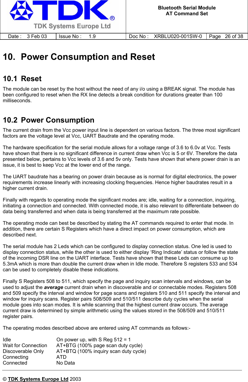   Bluetooth Serial Module AT Command Set   Date :  3 Feb 03  Issue No :  1.9  Doc No : XRBLU020-001SW-0  Page   26 of 38     © TDK Systems Europe Ltd 2003     10.  Power Consumption and Reset 10.1 Reset The module can be reset by the host without the need of any i/o using a BREAK signal. The module has been configured to reset when the RX line detects a break condition for durations greater than 100 milliseconds.  10.2 Power Consumption The current drain from the Vcc power input line is dependent on various factors. The three most significant factors are the voltage level at Vcc, UART Baudrate and the operating mode.  The hardware specification for the serial module allows for a voltage range of 3.6 to 6.0v at Vcc. Tests have shown that there is no significant difference in current draw when Vcc is 5 or 6V. Therefore the data presented below, pertains to Vcc levels of 3.6 and 5v only. Tests have shown that where power drain is an issue, it is best to keep Vcc at the lower end of the range.  The UART baudrate has a bearing on power drain because as is normal for digital electronics, the power requirements increase linearly with increasing clocking frequencies. Hence higher baudrates result in a higher current drain.  Finally with regards to operating mode the significant modes are; idle, waiting for a connection, inquiring, initiating a connection and connected. With connected mode, it is also relevant to differentiate between do data being transferred and when data is being transferred at the maximum rate possible.  The operating mode can best be described by stating the AT commands required to enter that mode. In addition, there are certain S Registers which have a direct impact on power consumption, which are described next.  The serial module has 2 Leds which can be configured to display connection status. One led is used to display connection status, while the other is used to either display ‘Ring Indicate’ status or follow the state of the incoming DSR line on the UART interface. Tests have shown that these Leds can consume up to 5.3mA which is more than double the current draw when in Idle mode. Therefore S registers 533 and 534 can be used to completely disable these indications.  Finally S Registers 508 to 511, which specify the page and inquiry scan intervals and windows, can be used to adjust the average current drain when in discoverable and or connectable modes. Registers 508 and 509 specify the interval and window for page scans and registers 510 and 511 specify the interval and window for inquiry scans. Register pairs 508/509 and 510/511 describe duty cycles when the serial module goes into scan modes. It is while scanning that the highest current draw occurs. The average current draw is determined by simple arithmetic using the values stored in the 508/509 and 510/511 register pairs.  The operating modes described above are entered using AT commands as follows:-  Idle  On power up, with S Reg 512 = 1 Wait for Connection  AT+BTG (100% page scan duty cycle) Discoverable Only  AT+BTQ (100% inquiry scan duty cycle) Connecting ATD Connected   No Data 