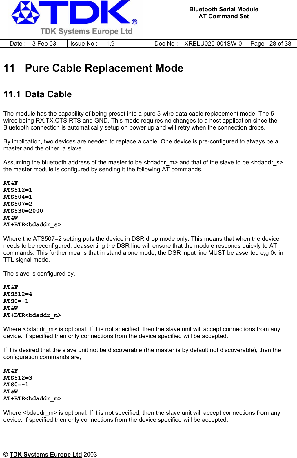   Bluetooth Serial Module AT Command Set   Date :  3 Feb 03  Issue No :  1.9  Doc No : XRBLU020-001SW-0  Page   28 of 38     © TDK Systems Europe Ltd 2003     11   Pure Cable Replacement Mode 11.1 Data Cable  The module has the capability of being preset into a pure 5-wire data cable replacement mode. The 5 wires being RX,TX,CTS,RTS and GND. This mode requires no changes to a host application since the Bluetooth connection is automatically setup on power up and will retry when the connection drops.  By implication, two devices are needed to replace a cable. One device is pre-configured to always be a master and the other, a slave.  Assuming the bluetooth address of the master to be &lt;bdaddr_m&gt; and that of the slave to be &lt;bdaddr_s&gt;, the master module is configured by sending it the following AT commands.  AT&amp;F ATS512=1 ATS504=1 ATS507=2 ATS530=2000 AT&amp;W AT+BTR&lt;bdaddr_s&gt;  Where the ATS507=2 setting puts the device in DSR drop mode only. This means that when the device needs to be reconfigured, deasserting the DSR line will ensure that the module responds quickly to AT commands. This further means that in stand alone mode, the DSR input line MUST be asserted e,g 0v in TTL signal mode.  The slave is configured by,  AT&amp;F ATS512=4 ATS0=-1 AT&amp;W AT+BTR&lt;bdaddr_m&gt;  Where &lt;bdaddr_m&gt; is optional. If it is not specified, then the slave unit will accept connections from any device. If specified then only connections from the device specified will be accepted.   If it is desired that the slave unit not be discoverable (the master is by default not discoverable), then the configuration commands are,  AT&amp;F ATS512=3 ATS0=-1 AT&amp;W AT+BTR&lt;bdaddr_m&gt;  Where &lt;bdaddr_m&gt; is optional. If it is not specified, then the slave unit will accept connections from any device. If specified then only connections from the device specified will be accepted.   