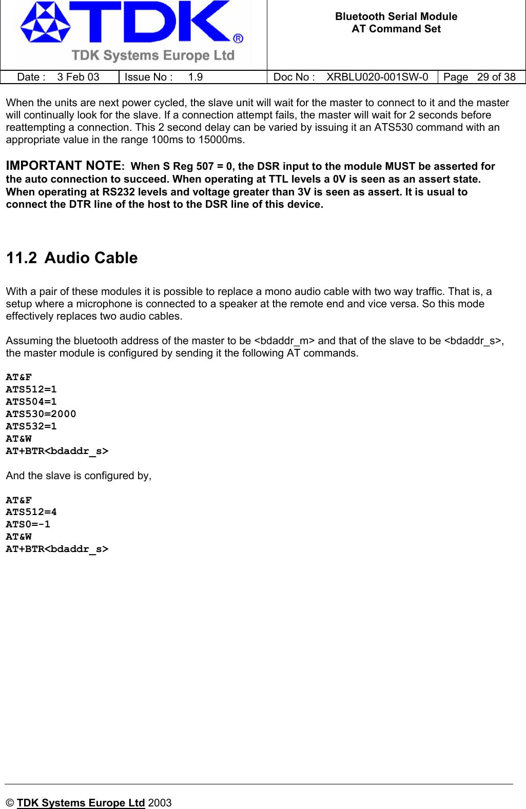   Bluetooth Serial Module AT Command Set   Date :  3 Feb 03  Issue No :  1.9  Doc No : XRBLU020-001SW-0  Page   29 of 38     © TDK Systems Europe Ltd 2003     When the units are next power cycled, the slave unit will wait for the master to connect to it and the master will continually look for the slave. If a connection attempt fails, the master will wait for 2 seconds before reattempting a connection. This 2 second delay can be varied by issuing it an ATS530 command with an appropriate value in the range 100ms to 15000ms.  IMPORTANT NOTE:  When S Reg 507 = 0, the DSR input to the module MUST be asserted for the auto connection to succeed. When operating at TTL levels a 0V is seen as an assert state. When operating at RS232 levels and voltage greater than 3V is seen as assert. It is usual to connect the DTR line of the host to the DSR line of this device.   11.2 Audio Cable  With a pair of these modules it is possible to replace a mono audio cable with two way traffic. That is, a setup where a microphone is connected to a speaker at the remote end and vice versa. So this mode effectively replaces two audio cables.   Assuming the bluetooth address of the master to be &lt;bdaddr_m&gt; and that of the slave to be &lt;bdaddr_s&gt;, the master module is configured by sending it the following AT commands.  AT&amp;F ATS512=1 ATS504=1 ATS530=2000 ATS532=1 AT&amp;W AT+BTR&lt;bdaddr_s&gt;  And the slave is configured by,  AT&amp;F ATS512=4 ATS0=-1 AT&amp;W AT+BTR&lt;bdaddr_s&gt; 