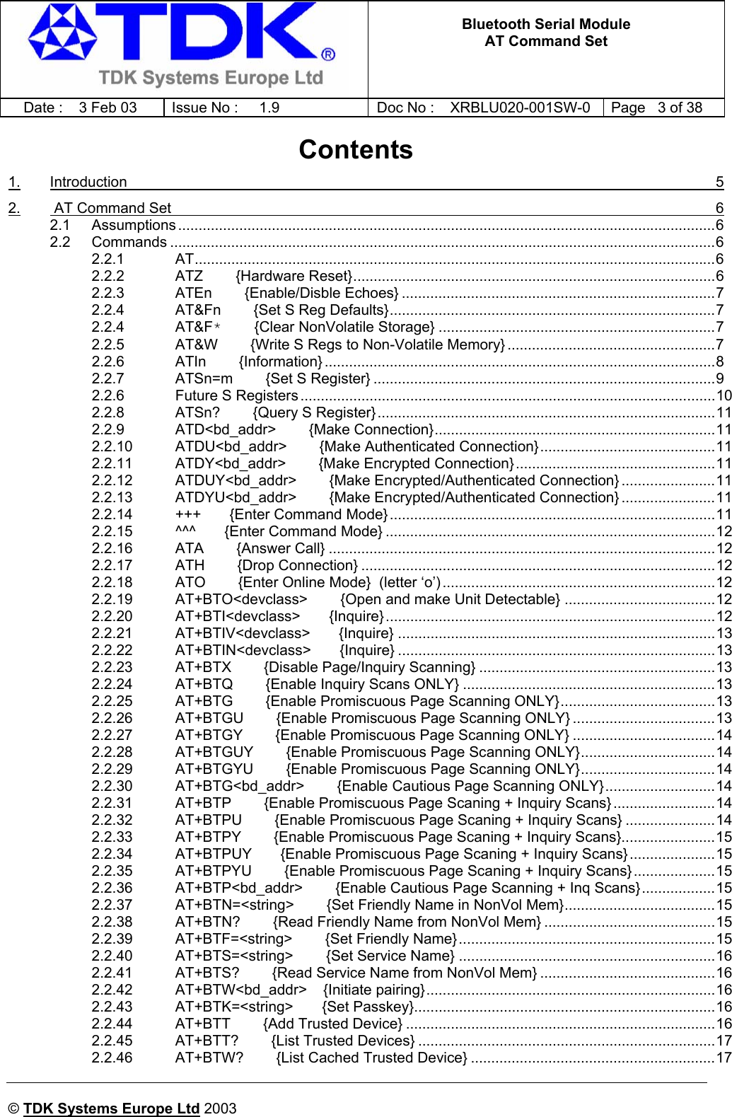   Bluetooth Serial Module AT Command Set   Date :  3 Feb 03  Issue No :  1.9  Doc No : XRBLU020-001SW-0  Page   3 of 38      © TDK Systems Europe Ltd 2003     Contents 1. Introduction  5 2.  AT Command Set  6 2.1 Assumptions ....................................................................................................................................6 2.2 Commands ......................................................................................................................................6 2.2.1 AT................................................................................................................................6 2.2.2 ATZ        {Hardware Reset}.........................................................................................6 2.2.3 ATEn        {Enable/Disble Echoes} .............................................................................7 2.2.4 AT&amp;Fn        {Set S Reg Defaults}................................................................................7 2.2.4 AT&amp;F*        {Clear NonVolatile Storage} ....................................................................7 2.2.5 AT&amp;W        {Write S Regs to Non-Volatile Memory} ...................................................7 2.2.6 ATIn        {Information} ................................................................................................8 2.2.7 ATSn=m        {Set S Register} ....................................................................................9 2.2.6 Future S Registers ......................................................................................................10 2.2.8 ATSn?        {Query S Register}...................................................................................11 2.2.9 ATD&lt;bd_addr&gt;        {Make Connection}.....................................................................11 2.2.10 ATDU&lt;bd_addr&gt;        {Make Authenticated Connection}...........................................11 2.2.11 ATDY&lt;bd_addr&gt;        {Make Encrypted Connection}.................................................11 2.2.12 ATDUY&lt;bd_addr&gt;        {Make Encrypted/Authenticated Connection} .......................11 2.2.13 ATDYU&lt;bd_addr&gt;        {Make Encrypted/Authenticated Connection} .......................11 2.2.14 +++       {Enter Command Mode}................................................................................11 2.2.15 ^^^       {Enter Command Mode} .................................................................................12 2.2.16 ATA        {Answer Call} ...............................................................................................12 2.2.17 ATH        {Drop Connection} .......................................................................................12 2.2.18 ATO        {Enter Online Mode}  (letter ‘o’) ...................................................................12 2.2.19 AT+BTO&lt;devclass&gt;        {Open and make Unit Detectable} .....................................12 2.2.20 AT+BTI&lt;devclass&gt;       {Inquire}.................................................................................12 2.2.21 AT+BTIV&lt;devclass&gt;       {Inquire} ..............................................................................13 2.2.22 AT+BTIN&lt;devclass&gt;       {Inquire} ..............................................................................13 2.2.23 AT+BTX        {Disable Page/Inquiry Scanning} ..........................................................13 2.2.24 AT+BTQ        {Enable Inquiry Scans ONLY} ..............................................................13 2.2.25 AT+BTG        {Enable Promiscuous Page Scanning ONLY}......................................13 2.2.26 AT+BTGU        {Enable Promiscuous Page Scanning ONLY} ...................................13 2.2.27 AT+BTGY        {Enable Promiscuous Page Scanning ONLY} ...................................14 2.2.28 AT+BTGUY        {Enable Promiscuous Page Scanning ONLY}.................................14 2.2.29 AT+BTGYU        {Enable Promiscuous Page Scanning ONLY}.................................14 2.2.30 AT+BTG&lt;bd_addr&gt;        {Enable Cautious Page Scanning ONLY}...........................14 2.2.31 AT+BTP        {Enable Promiscuous Page Scaning + Inquiry Scans} .........................14 2.2.32 AT+BTPU        {Enable Promiscuous Page Scaning + Inquiry Scans} ......................14 2.2.33 AT+BTPY        {Enable Promiscuous Page Scaning + Inquiry Scans}.......................15 2.2.34 AT+BTPUY       {Enable Promiscuous Page Scaning + Inquiry Scans} .....................15 2.2.35 AT+BTPYU        {Enable Promiscuous Page Scaning + Inquiry Scans} ....................15 2.2.36 AT+BTP&lt;bd_addr&gt;        {Enable Cautious Page Scanning + Inq Scans}..................15 2.2.37 AT+BTN=&lt;string&gt;        {Set Friendly Name in NonVol Mem}.....................................15 2.2.38 AT+BTN?        {Read Friendly Name from NonVol Mem} ..........................................15 2.2.39 AT+BTF=&lt;string&gt;        {Set Friendly Name}...............................................................15 2.2.40 AT+BTS=&lt;string&gt;        {Set Service Name} ...............................................................16 2.2.41 AT+BTS?        {Read Service Name from NonVol Mem} ...........................................16 2.2.42 AT+BTW&lt;bd_addr&gt;    {Initiate pairing}.......................................................................16 2.2.43 AT+BTK=&lt;string&gt;       {Set Passkey}..........................................................................16 2.2.44 AT+BTT        {Add Trusted Device} ............................................................................16 2.2.45 AT+BTT?        {List Trusted Devices} .........................................................................17 2.2.46 AT+BTW?        {List Cached Trusted Device} ............................................................17 