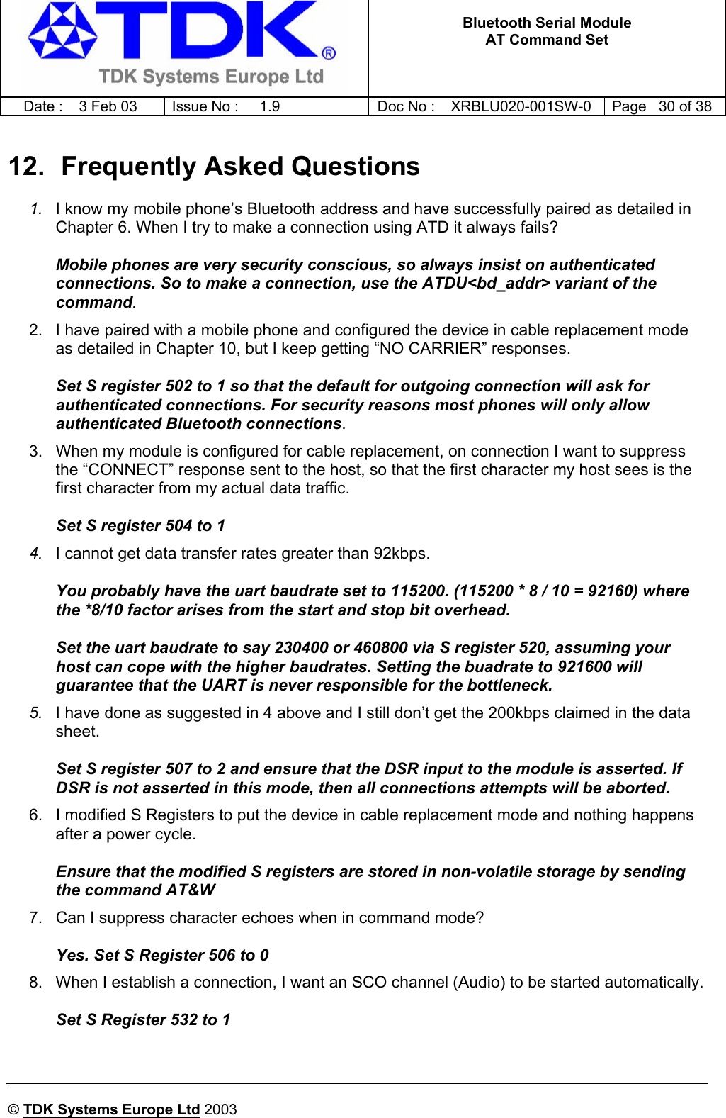   Bluetooth Serial Module AT Command Set   Date :  3 Feb 03  Issue No :  1.9  Doc No : XRBLU020-001SW-0  Page   30 of 38     © TDK Systems Europe Ltd 2003     12.  Frequently Asked Questions 1.  I know my mobile phone’s Bluetooth address and have successfully paired as detailed in Chapter 6. When I try to make a connection using ATD it always fails?  Mobile phones are very security conscious, so always insist on authenticated connections. So to make a connection, use the ATDU&lt;bd_addr&gt; variant of the command. 2.  I have paired with a mobile phone and configured the device in cable replacement mode as detailed in Chapter 10, but I keep getting “NO CARRIER” responses.  Set S register 502 to 1 so that the default for outgoing connection will ask for authenticated connections. For security reasons most phones will only allow authenticated Bluetooth connections. 3.  When my module is configured for cable replacement, on connection I want to suppress the “CONNECT” response sent to the host, so that the first character my host sees is the first character from my actual data traffic.  Set S register 504 to 1 4.  I cannot get data transfer rates greater than 92kbps.  You probably have the uart baudrate set to 115200. (115200 * 8 / 10 = 92160) where the *8/10 factor arises from the start and stop bit overhead.  Set the uart baudrate to say 230400 or 460800 via S register 520, assuming your host can cope with the higher baudrates. Setting the buadrate to 921600 will guarantee that the UART is never responsible for the bottleneck. 5.  I have done as suggested in 4 above and I still don’t get the 200kbps claimed in the data sheet.  Set S register 507 to 2 and ensure that the DSR input to the module is asserted. If DSR is not asserted in this mode, then all connections attempts will be aborted. 6.  I modified S Registers to put the device in cable replacement mode and nothing happens after a power cycle.  Ensure that the modified S registers are stored in non-volatile storage by sending the command AT&amp;W 7.  Can I suppress character echoes when in command mode?  Yes. Set S Register 506 to 0 8.  When I establish a connection, I want an SCO channel (Audio) to be started automatically.  Set S Register 532 to 1  