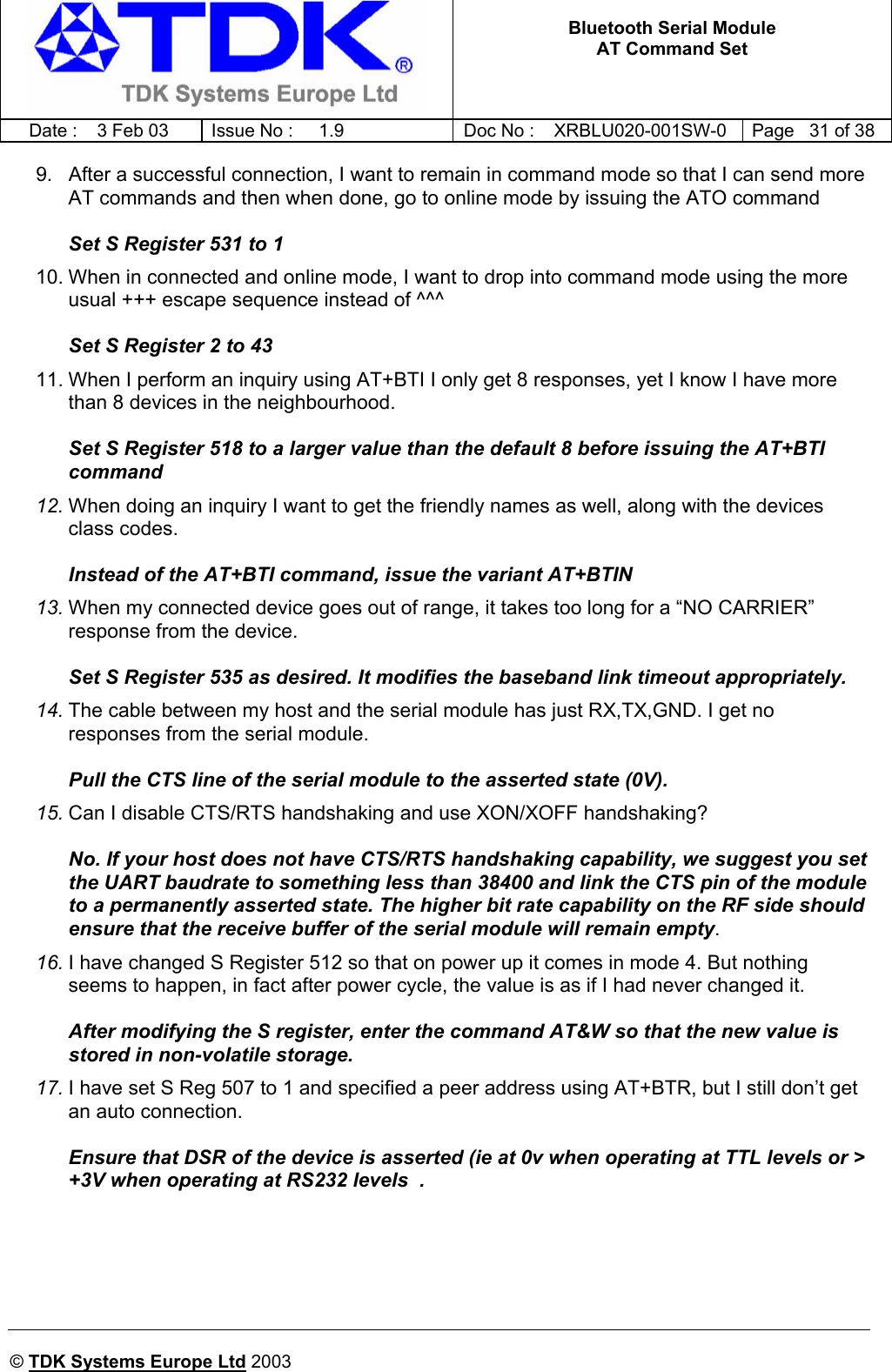   Bluetooth Serial Module AT Command Set   Date :  3 Feb 03  Issue No :  1.9  Doc No : XRBLU020-001SW-0  Page   31 of 38     © TDK Systems Europe Ltd 2003     9.  After a successful connection, I want to remain in command mode so that I can send more AT commands and then when done, go to online mode by issuing the ATO command  Set S Register 531 to 1 10. When in connected and online mode, I want to drop into command mode using the more usual +++ escape sequence instead of ^^^  Set S Register 2 to 43 11. When I perform an inquiry using AT+BTI I only get 8 responses, yet I know I have more than 8 devices in the neighbourhood.  Set S Register 518 to a larger value than the default 8 before issuing the AT+BTI command 12. When doing an inquiry I want to get the friendly names as well, along with the devices class codes.  Instead of the AT+BTI command, issue the variant AT+BTIN 13. When my connected device goes out of range, it takes too long for a “NO CARRIER” response from the device.  Set S Register 535 as desired. It modifies the baseband link timeout appropriately. 14. The cable between my host and the serial module has just RX,TX,GND. I get no responses from the serial module.  Pull the CTS line of the serial module to the asserted state (0V). 15. Can I disable CTS/RTS handshaking and use XON/XOFF handshaking?  No. If your host does not have CTS/RTS handshaking capability, we suggest you set the UART baudrate to something less than 38400 and link the CTS pin of the module to a permanently asserted state. The higher bit rate capability on the RF side should ensure that the receive buffer of the serial module will remain empty. 16. I have changed S Register 512 so that on power up it comes in mode 4. But nothing seems to happen, in fact after power cycle, the value is as if I had never changed it.  After modifying the S register, enter the command AT&amp;W so that the new value is stored in non-volatile storage. 17. I have set S Reg 507 to 1 and specified a peer address using AT+BTR, but I still don’t get an auto connection.  Ensure that DSR of the device is asserted (ie at 0v when operating at TTL levels or &gt; +3V when operating at RS232 levels  .  