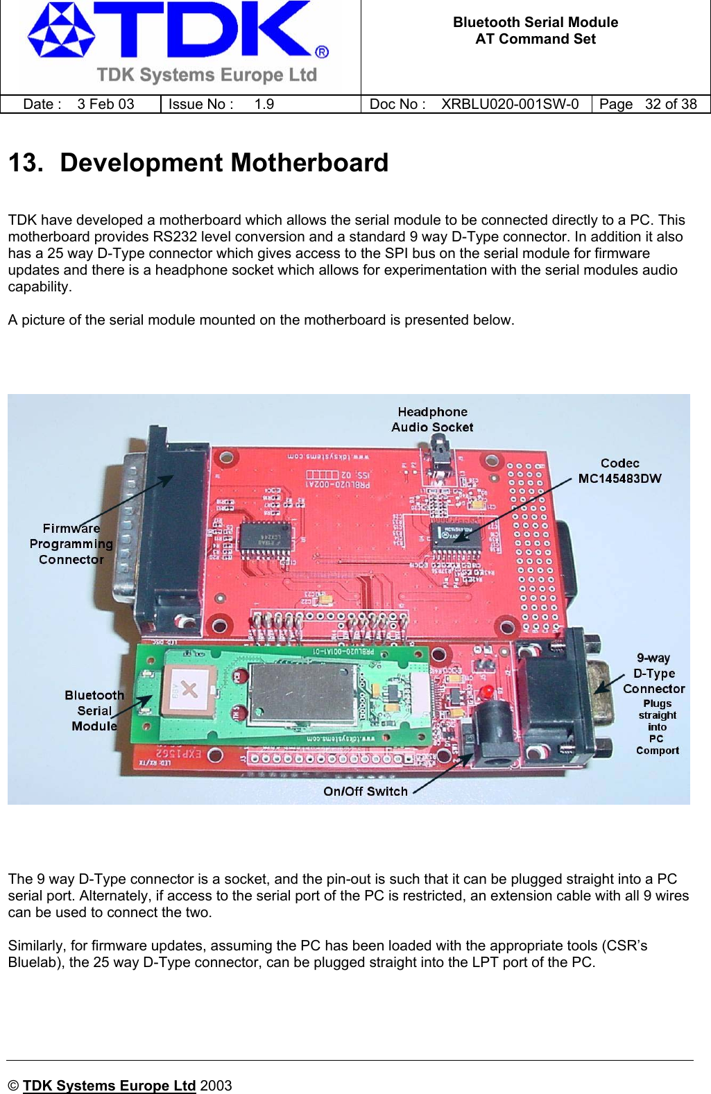   Bluetooth Serial Module AT Command Set   Date :  3 Feb 03  Issue No :  1.9  Doc No : XRBLU020-001SW-0  Page   32 of 38     © TDK Systems Europe Ltd 2003     13. Development Motherboard  TDK have developed a motherboard which allows the serial module to be connected directly to a PC. This motherboard provides RS232 level conversion and a standard 9 way D-Type connector. In addition it also has a 25 way D-Type connector which gives access to the SPI bus on the serial module for firmware updates and there is a headphone socket which allows for experimentation with the serial modules audio capability.  A picture of the serial module mounted on the motherboard is presented below.          The 9 way D-Type connector is a socket, and the pin-out is such that it can be plugged straight into a PC serial port. Alternately, if access to the serial port of the PC is restricted, an extension cable with all 9 wires can be used to connect the two.  Similarly, for firmware updates, assuming the PC has been loaded with the appropriate tools (CSR’s Bluelab), the 25 way D-Type connector, can be plugged straight into the LPT port of the PC.      