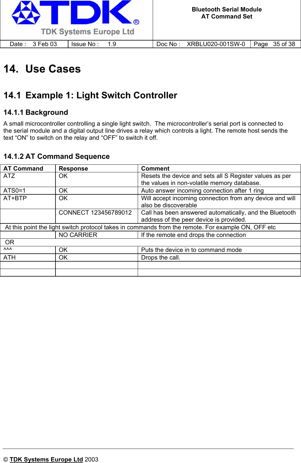   Bluetooth Serial Module AT Command Set   Date :  3 Feb 03  Issue No :  1.9  Doc No : XRBLU020-001SW-0  Page   35 of 38     © TDK Systems Europe Ltd 2003     14. Use Cases 14.1  Example 1: Light Switch Controller 14.1.1 Background A small microcontroller controlling a single light switch.  The microcontroller’s serial port is connected to the serial module and a digital output line drives a relay which controls a light. The remote host sends the text “ON” to switch on the relay and “OFF” to switch it off.  14.1.2 AT Command Sequence AT Command  Response  Comment ATZ  OK  Resets the device and sets all S Register values as per the values in non-volatile memory database. ATS0=1  OK  Auto answer incoming connection after 1 ring AT+BTP  OK  Will accept incoming connection from any device and will also be discoverable   CONNECT 123456789012  Call has been answered automatically, and the Bluetooth address of the peer device is provided.  At this point the light switch protocol takes in commands from the remote. For example ON, OFF etc    NO CARRIER  If the remote end drops the connection  OR  ^^^  OK  Puts the device in to command mode ATH  OK  Drops the call.           