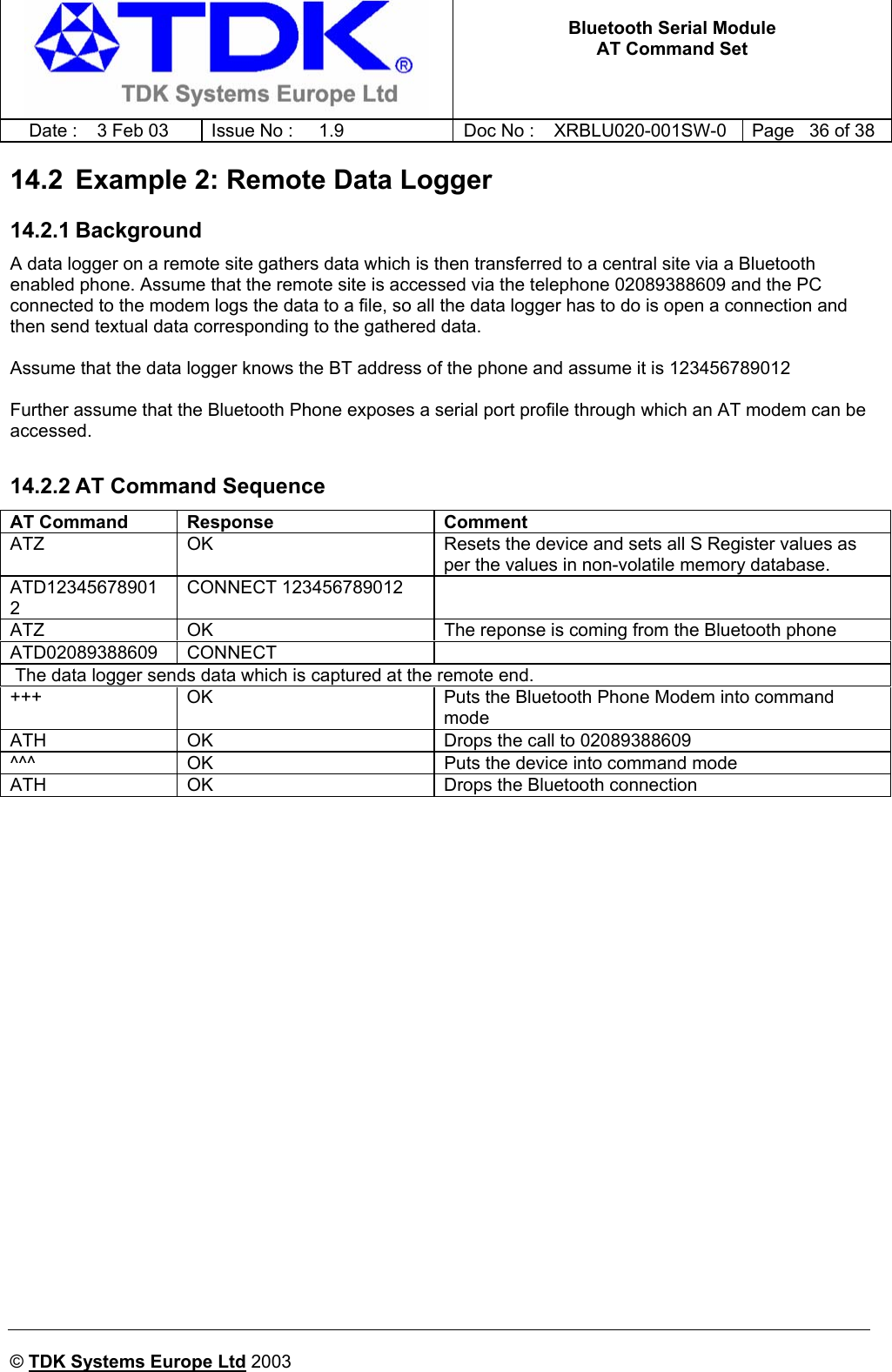   Bluetooth Serial Module AT Command Set   Date :  3 Feb 03  Issue No :  1.9  Doc No : XRBLU020-001SW-0  Page   36 of 38     © TDK Systems Europe Ltd 2003     14.2  Example 2: Remote Data Logger 14.2.1 Background A data logger on a remote site gathers data which is then transferred to a central site via a Bluetooth enabled phone. Assume that the remote site is accessed via the telephone 02089388609 and the PC connected to the modem logs the data to a file, so all the data logger has to do is open a connection and then send textual data corresponding to the gathered data.  Assume that the data logger knows the BT address of the phone and assume it is 123456789012  Further assume that the Bluetooth Phone exposes a serial port profile through which an AT modem can be accessed.  14.2.2 AT Command Sequence AT Command  Response  Comment ATZ  OK  Resets the device and sets all S Register values as per the values in non-volatile memory database. ATD123456789012 CONNECT 123456789012   ATZ  OK  The reponse is coming from the Bluetooth phone ATD02089388609 CONNECT    The data logger sends data which is captured at the remote end.  +++  OK  Puts the Bluetooth Phone Modem into command mode ATH  OK  Drops the call to 02089388609 ^^^  OK  Puts the device into command mode ATH  OK  Drops the Bluetooth connection   