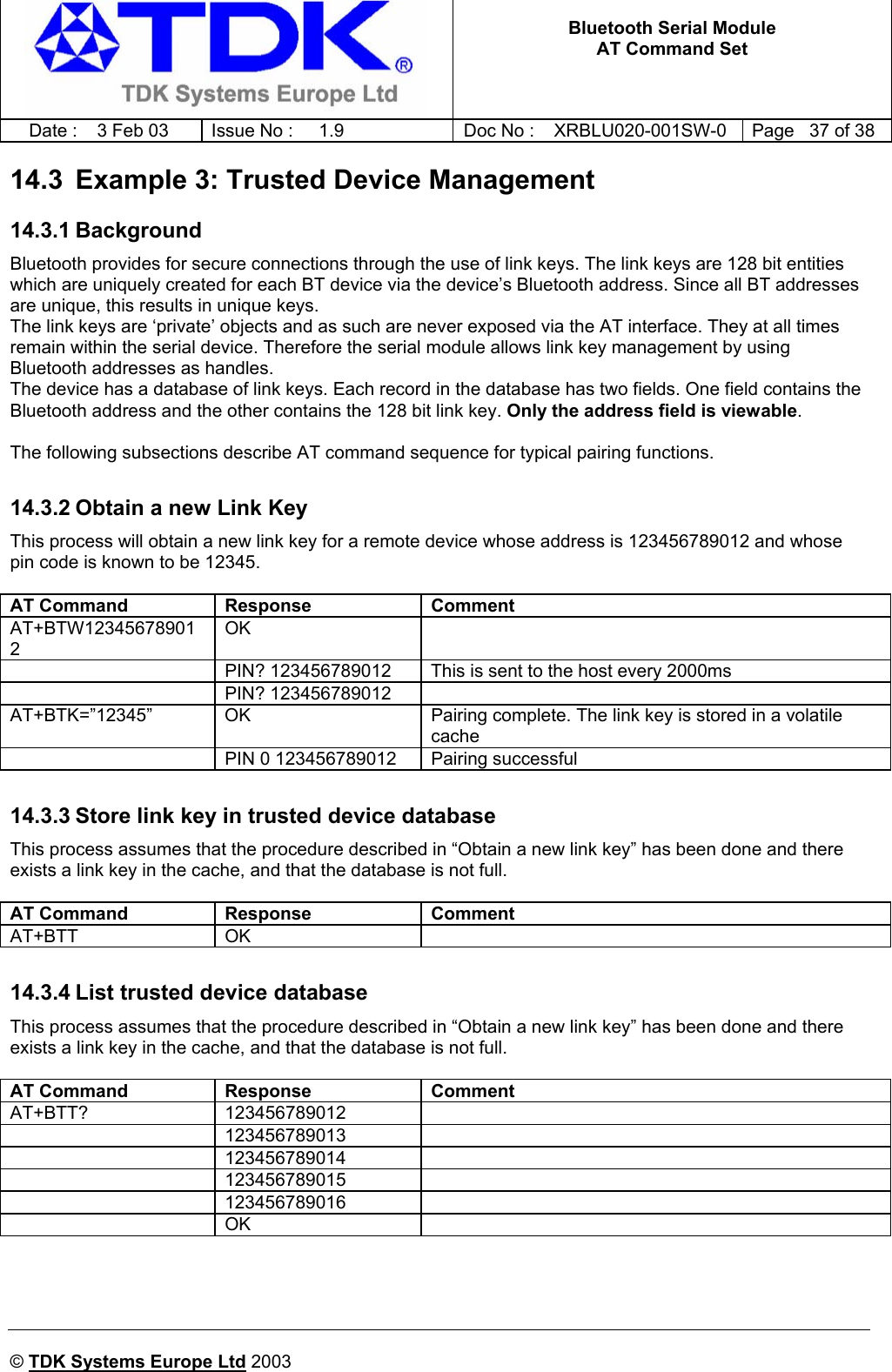   Bluetooth Serial Module AT Command Set   Date :  3 Feb 03  Issue No :  1.9  Doc No : XRBLU020-001SW-0  Page   37 of 38     © TDK Systems Europe Ltd 2003     14.3  Example 3: Trusted Device Management 14.3.1 Background Bluetooth provides for secure connections through the use of link keys. The link keys are 128 bit entities which are uniquely created for each BT device via the device’s Bluetooth address. Since all BT addresses are unique, this results in unique keys. The link keys are ‘private’ objects and as such are never exposed via the AT interface. They at all times remain within the serial device. Therefore the serial module allows link key management by using Bluetooth addresses as handles. The device has a database of link keys. Each record in the database has two fields. One field contains the Bluetooth address and the other contains the 128 bit link key. Only the address field is viewable.  The following subsections describe AT command sequence for typical pairing functions.  14.3.2 Obtain a new Link Key This process will obtain a new link key for a remote device whose address is 123456789012 and whose pin code is known to be 12345.  AT Command  Response  Comment AT+BTW123456789012 OK    PIN? 123456789012  This is sent to the host every 2000ms  PIN? 123456789012  AT+BTK=”12345”  OK  Pairing complete. The link key is stored in a volatile cache   PIN 0 123456789012  Pairing successful  14.3.3 Store link key in trusted device database This process assumes that the procedure described in “Obtain a new link key” has been done and there exists a link key in the cache, and that the database is not full.  AT Command  Response  Comment AT+BTT OK    14.3.4 List trusted device database This process assumes that the procedure described in “Obtain a new link key” has been done and there exists a link key in the cache, and that the database is not full.  AT Command  Response  Comment AT+BTT? 123456789012   123456789013   123456789014   123456789015   123456789016   OK      