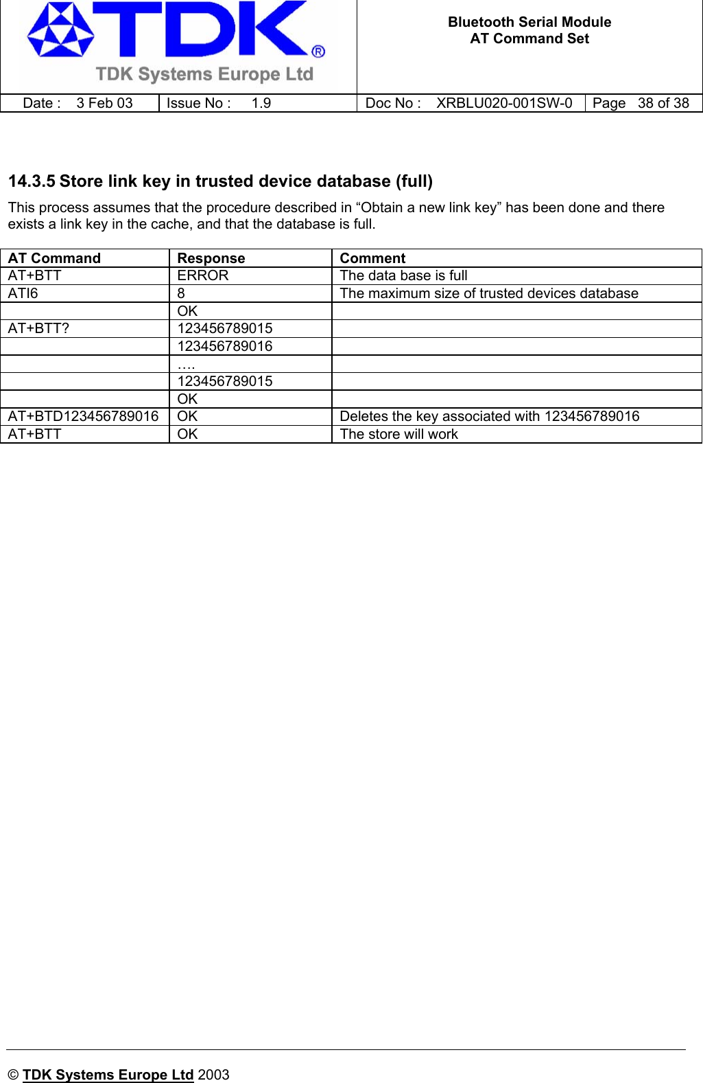   Bluetooth Serial Module AT Command Set   Date :  3 Feb 03  Issue No :  1.9  Doc No : XRBLU020-001SW-0  Page   38 of 38     © TDK Systems Europe Ltd 2003       14.3.5 Store link key in trusted device database (full) This process assumes that the procedure described in “Obtain a new link key” has been done and there exists a link key in the cache, and that the database is full.  AT Command  Response  Comment AT+BTT  ERROR  The data base is full ATI6  8  The maximum size of trusted devices database  OK  AT+BTT? 123456789015   123456789016   ….   123456789015   OK  AT+BTD123456789016  OK  Deletes the key associated with 123456789016 AT+BTT  OK  The store will work    