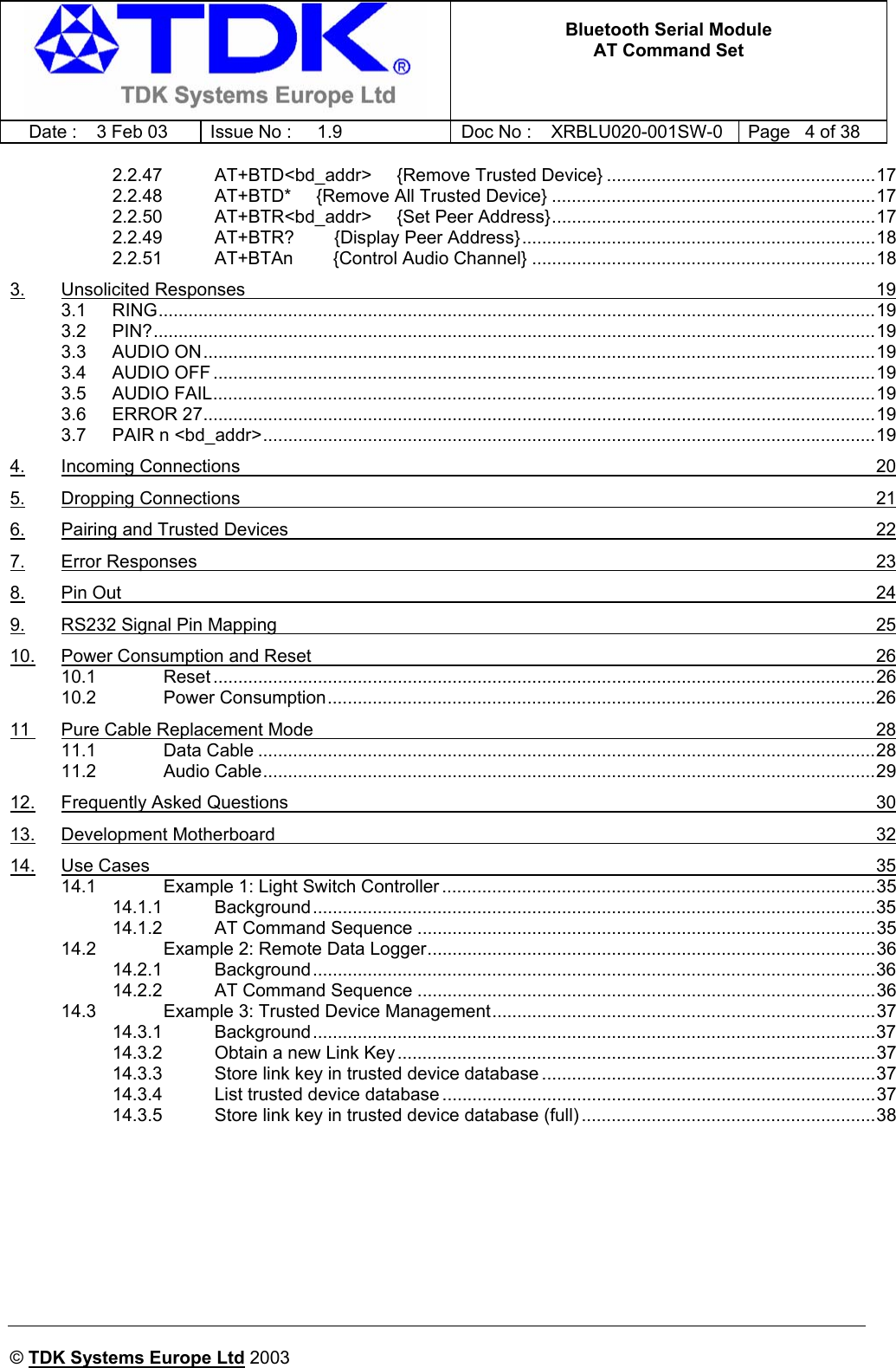   Bluetooth Serial Module AT Command Set   Date :  3 Feb 03  Issue No :  1.9  Doc No : XRBLU020-001SW-0  Page   4 of 38      © TDK Systems Europe Ltd 2003     2.2.47 AT+BTD&lt;bd_addr&gt;     {Remove Trusted Device} ......................................................17 2.2.48 AT+BTD*     {Remove All Trusted Device} .................................................................17 2.2.50 AT+BTR&lt;bd_addr&gt;     {Set Peer Address}.................................................................17 2.2.49 AT+BTR?        {Display Peer Address}.......................................................................18 2.2.51 AT+BTAn        {Control Audio Channel} .....................................................................18 3. Unsolicited Responses  19 3.1 RING................................................................................................................................................19 3.2 PIN?.................................................................................................................................................19 3.3 AUDIO ON.......................................................................................................................................19 3.4 AUDIO OFF .....................................................................................................................................19 3.5 AUDIO FAIL.....................................................................................................................................19 3.6 ERROR 27.......................................................................................................................................19 3.7 PAIR n &lt;bd_addr&gt;...........................................................................................................................19 4. Incoming Connections  20 5. Dropping Connections  21 6. Pairing and Trusted Devices  22 7. Error Responses  23 8. Pin Out  24 9. RS232 Signal Pin Mapping  25 10. Power Consumption and Reset  26 10.1 Reset .....................................................................................................................................26 10.2 Power Consumption..............................................................................................................26 11  Pure Cable Replacement Mode  28 11.1 Data Cable ............................................................................................................................28 11.2 Audio Cable...........................................................................................................................29 12. Frequently Asked Questions  30 13. Development Motherboard  32 14. Use Cases  35 14.1 Example 1: Light Switch Controller .......................................................................................35 14.1.1 Background.................................................................................................................35 14.1.2 AT Command Sequence ............................................................................................35 14.2 Example 2: Remote Data Logger..........................................................................................36 14.2.1 Background.................................................................................................................36 14.2.2 AT Command Sequence ............................................................................................36 14.3 Example 3: Trusted Device Management.............................................................................37 14.3.1 Background.................................................................................................................37 14.3.2 Obtain a new Link Key ................................................................................................37 14.3.3 Store link key in trusted device database ...................................................................37 14.3.4 List trusted device database .......................................................................................37 14.3.5 Store link key in trusted device database (full) ...........................................................38    