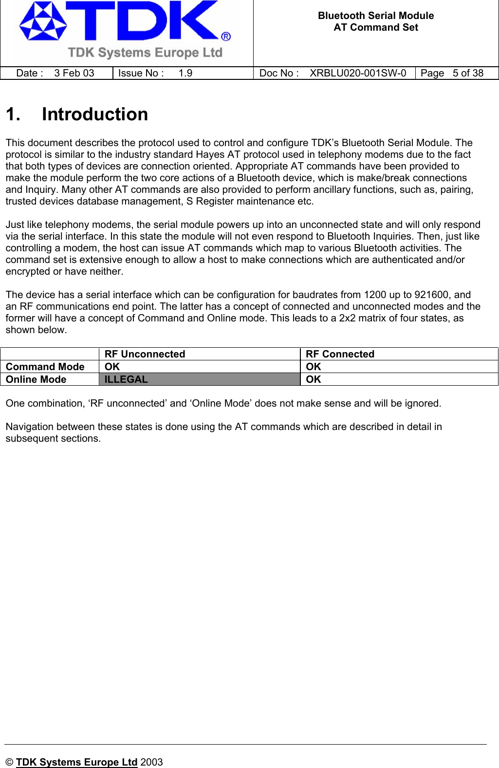   Bluetooth Serial Module AT Command Set   Date :  3 Feb 03  Issue No :  1.9  Doc No : XRBLU020-001SW-0  Page   5 of 38      © TDK Systems Europe Ltd 2003     1. Introduction This document describes the protocol used to control and configure TDK’s Bluetooth Serial Module. The protocol is similar to the industry standard Hayes AT protocol used in telephony modems due to the fact that both types of devices are connection oriented. Appropriate AT commands have been provided to make the module perform the two core actions of a Bluetooth device, which is make/break connections and Inquiry. Many other AT commands are also provided to perform ancillary functions, such as, pairing, trusted devices database management, S Register maintenance etc.  Just like telephony modems, the serial module powers up into an unconnected state and will only respond via the serial interface. In this state the module will not even respond to Bluetooth Inquiries. Then, just like controlling a modem, the host can issue AT commands which map to various Bluetooth activities. The command set is extensive enough to allow a host to make connections which are authenticated and/or encrypted or have neither.  The device has a serial interface which can be configuration for baudrates from 1200 up to 921600, and an RF communications end point. The latter has a concept of connected and unconnected modes and the former will have a concept of Command and Online mode. This leads to a 2x2 matrix of four states, as shown below.    RF Unconnected  RF Connected Command Mode  OK  OK Online Mode  ILLEGAL OK  One combination, ‘RF unconnected’ and ‘Online Mode’ does not make sense and will be ignored.  Navigation between these states is done using the AT commands which are described in detail in subsequent sections.   