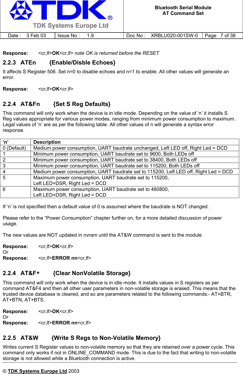   Bluetooth Serial Module AT Command Set   Date :  3 Feb 03  Issue No :  1.9  Doc No : XRBLU020-001SW-0  Page   7 of 38      © TDK Systems Europe Ltd 2003      Response:   &lt;cr,lf&gt;OK&lt;cr,lf&gt; note OK is returned before the RESET 2.2.3  ATEn        {Enable/Disble Echoes} It affects S Register 506. Set n=0 to disable echoes and n=1 to enable. All other values will generate an error.  Response:    &lt;cr,lf&gt;OK&lt;cr,lf&gt;  2.2.4  AT&amp;Fn        {Set S Reg Defaults} This command will only work when the device is in idle mode. Depending on the value of ‘n’ it installs S Reg values appropriate for various power modes, ranging from minimum power consumption to maximum. Legal values of ‘n’ are as per the following table. All other values of n will generate a syntax error response.  ‘n’ Description 0 (Default)  Medium power consumption, UART baudrate unchanged, Left LED off, Right Led = DCD 1  Minimum power consumption, UART baudrate set to 9600, Both LEDs off 2  Minimum power consumption, UART baudrate set to 38400, Both LEDs off 3  Minimum power consumption, UART baudrate set to 115200, Both LEDs off 4  Medium power consumption, UART baudrate set to 115200, Left LED off, Right Led = DCD 5  Maximum power consumption, UART baudrate set to 115200,  Left LED=DSR, Right Led = DCD 6  Maximum power consumption, UART baudrate set to 460800, Left LED=DSR, Right Led = DCD  If ‘n’ is not specified then a default value of 0 is assumed where the baudrate is NOT changed.  Please refer to the “Power Consumption” chapter further on, for a more detailed discussion of power usage.  The new values are NOT updated in nvram until the AT&amp;W command is sent to the module  Response:    &lt;cr,lf&gt;OK&lt;cr,lf&gt; Or Response:    &lt;cr,lf&gt;ERROR nn&lt;cr,lf&gt;  2.2.4 AT&amp;F*        {Clear NonVolatile Storage} This command will only work when the device is in idle mode. It installs values in S registers as per command AT&amp;F4 and then all other user parameters in non-volatile storage is erased. This means that the trusted device database is cleared, and so are parameters related to the following commands:- AT+BTR, AT+BTN, AT+BTS.  Response:    &lt;cr,lf&gt;OK&lt;cr,lf&gt; Or Response:    &lt;cr,lf&gt;ERROR nn&lt;cr,lf&gt;  2.2.5  AT&amp;W        {Write S Regs to Non-Volatile Memory} Writes current S Register values to non-volatile memory so that they are retained over a power cycle. This command only works if not in ONLINE_COMMAND mode. This is due to the fact that writing to non-volatile storage is not allowed while a Bluetooth connection is active. 