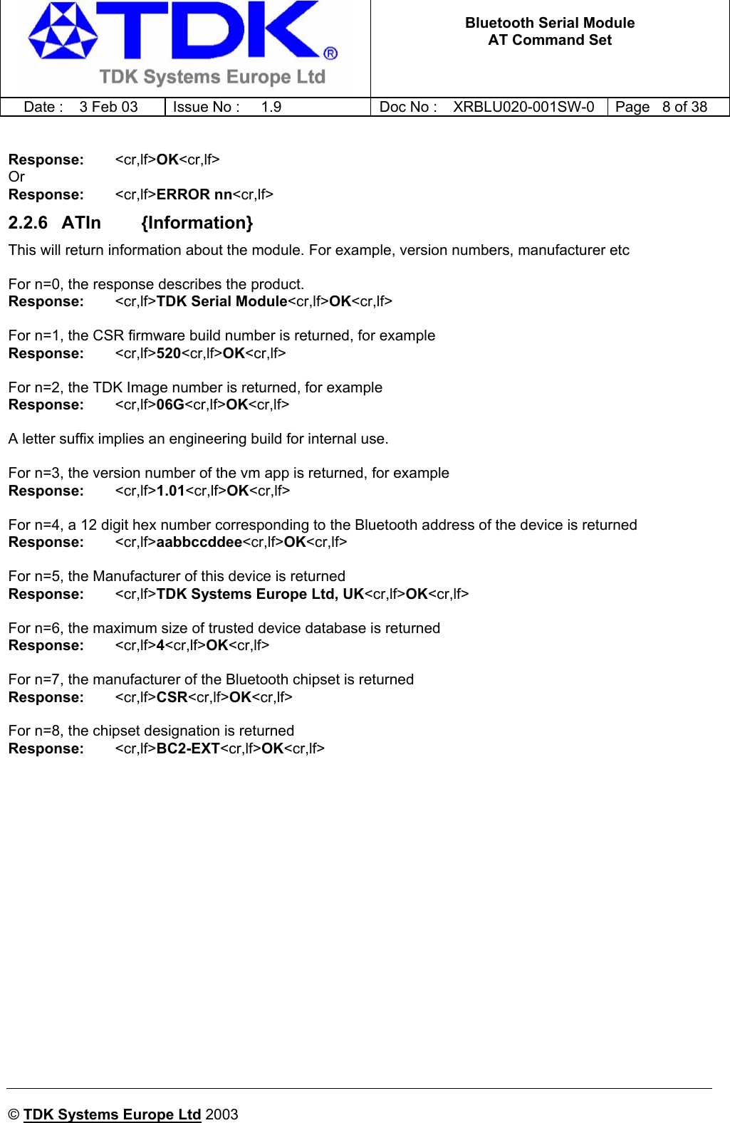   Bluetooth Serial Module AT Command Set   Date :  3 Feb 03  Issue No :  1.9  Doc No : XRBLU020-001SW-0  Page   8 of 38      © TDK Systems Europe Ltd 2003      Response:    &lt;cr,lf&gt;OK&lt;cr,lf&gt; Or Response:    &lt;cr,lf&gt;ERROR nn&lt;cr,lf&gt; 2.2.6  ATIn        {Information} This will return information about the module. For example, version numbers, manufacturer etc  For n=0, the response describes the product. Response:    &lt;cr,lf&gt;TDK Serial Module&lt;cr,lf&gt;OK&lt;cr,lf&gt;  For n=1, the CSR firmware build number is returned, for example Response:    &lt;cr,lf&gt;520&lt;cr,lf&gt;OK&lt;cr,lf&gt;  For n=2, the TDK Image number is returned, for example Response:    &lt;cr,lf&gt;06G&lt;cr,lf&gt;OK&lt;cr,lf&gt;  A letter suffix implies an engineering build for internal use.  For n=3, the version number of the vm app is returned, for example Response:    &lt;cr,lf&gt;1.01&lt;cr,lf&gt;OK&lt;cr,lf&gt;  For n=4, a 12 digit hex number corresponding to the Bluetooth address of the device is returned Response:    &lt;cr,lf&gt;aabbccddee&lt;cr,lf&gt;OK&lt;cr,lf&gt;  For n=5, the Manufacturer of this device is returned Response:   &lt;cr,lf&gt;TDK Systems Europe Ltd, UK&lt;cr,lf&gt;OK&lt;cr,lf&gt;  For n=6, the maximum size of trusted device database is returned Response:   &lt;cr,lf&gt;4&lt;cr,lf&gt;OK&lt;cr,lf&gt;  For n=7, the manufacturer of the Bluetooth chipset is returned Response:   &lt;cr,lf&gt;CSR&lt;cr,lf&gt;OK&lt;cr,lf&gt;  For n=8, the chipset designation is returned Response:   &lt;cr,lf&gt;BC2-EXT&lt;cr,lf&gt;OK&lt;cr,lf&gt;   