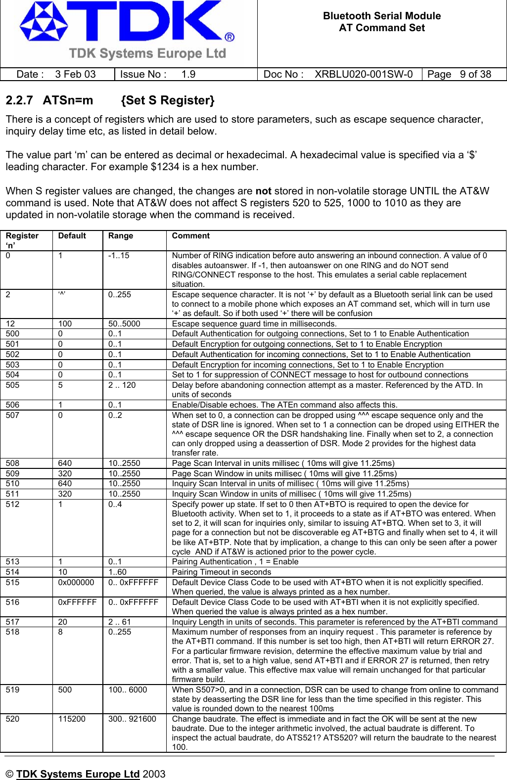   Bluetooth Serial Module AT Command Set   Date :  3 Feb 03  Issue No :  1.9  Doc No : XRBLU020-001SW-0  Page   9 of 38      © TDK Systems Europe Ltd 2003     2.2.7  ATSn=m        {Set S Register} There is a concept of registers which are used to store parameters, such as escape sequence character, inquiry delay time etc, as listed in detail below.  The value part ‘m’ can be entered as decimal or hexadecimal. A hexadecimal value is specified via a ‘$’ leading character. For example $1234 is a hex number.  When S register values are changed, the changes are not stored in non-volatile storage UNTIL the AT&amp;W command is used. Note that AT&amp;W does not affect S registers 520 to 525, 1000 to 1010 as they are updated in non-volatile storage when the command is received.  Register ‘n’ Default Range  Comment 0  1  -1..15  Number of RING indication before auto answering an inbound connection. A value of 0 disables autoanswer. If -1, then autoanswer on one RING and do NOT send RING/CONNECT response to the host. This emulates a serial cable replacement situation. 2  ‘^’  0..255  Escape sequence character. It is not ‘+’ by default as a Bluetooth serial link can be used to connect to a mobile phone which exposes an AT command set, which will in turn use ‘+’ as default. So if both used ‘+’ there will be confusion 12  100  50..5000  Escape sequence guard time in milliseconds. 500  0  0..1  Default Authentication for outgoing connections, Set to 1 to Enable Authentication 501  0  0..1  Default Encryption for outgoing connections, Set to 1 to Enable Encryption 502  0  0..1  Default Authentication for incoming connections, Set to 1 to Enable Authentication 503  0  0..1  Default Encryption for incoming connections, Set to 1 to Enable Encryption 504  0  0..1  Set to 1 for suppression of CONNECT message to host for outbound connections 505  5  2 .. 120  Delay before abandoning connection attempt as a master. Referenced by the ATD. In units of seconds 506  1  0..1  Enable/Disable echoes. The ATEn command also affects this. 507  0  0..2  When set to 0, a connection can be dropped using ^^^ escape sequence only and the state of DSR line is ignored. When set to 1 a connection can be droped using EITHER the ^^^ escape sequence OR the DSR handshaking line. Finally when set to 2, a connection can only dropped using a deassertion of DSR. Mode 2 provides for the highest data transfer rate. 508  640  10..2550  Page Scan Interval in units millisec ( 10ms will give 11.25ms) 509  320  10..2550  Page Scan Window in units millisec ( 10ms will give 11.25ms) 510  640  10..2550  Inquiry Scan Interval in units of millisec ( 10ms will give 11.25ms) 511  320  10..2550  Inquiry Scan Window in units of millisec ( 10ms will give 11.25ms) 512  1  0..4  Specify power up state. If set to 0 then AT+BTO is required to open the device for Bluetooth activity. When set to 1, it proceeds to a state as if AT+BTO was entered. When set to 2, it will scan for inquiries only, similar to issuing AT+BTQ. When set to 3, it will page for a connection but not be discoverable eg AT+BTG and finally when set to 4, it will be like AT+BTP. Note that by implication, a change to this can only be seen after a power cycle  AND if AT&amp;W is actioned prior to the power cycle. 513  1  0..1  Pairing Authentication , 1 = Enable 514  10  1..60  Pairing Timeout in seconds 515  0x000000  0.. 0xFFFFFF  Default Device Class Code to be used with AT+BTO when it is not explicitly specified. When queried, the value is always printed as a hex number. 516  0xFFFFFF  0.. 0xFFFFFF  Default Device Class Code to be used with AT+BTI when it is not explicitly specified. When queried the value is always printed as a hex number. 517  20  2 .. 61  Inquiry Length in units of seconds. This parameter is referenced by the AT+BTI command 518  8  0..255  Maximum number of responses from an inquiry request . This parameter is reference by the AT+BTI command. If this number is set too high, then AT+BTI will return ERROR 27. For a particular firmware revision, determine the effective maximum value by trial and error. That is, set to a high value, send AT+BTI and if ERROR 27 is returned, then retry with a smaller value. This effective max value will remain unchanged for that particular firmware build. 519  500  100.. 6000  When S507&gt;0, and in a connection, DSR can be used to change from online to command state by deasserting the DSR line for less than the time specified in this register. This value is rounded down to the nearest 100ms 520  115200  300.. 921600  Change baudrate. The effect is immediate and in fact the OK will be sent at the new baudrate. Due to the integer arithmetic involved, the actual baudrate is different. To inspect the actual baudrate, do ATS521? ATS520? will return the baudrate to the nearest 100. 