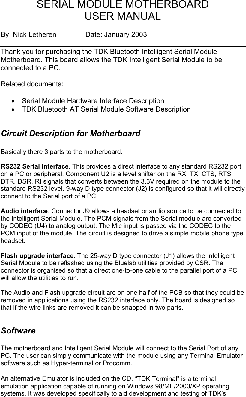 SERIAL MODULE MOTHERBOARD  USER MANUAL  By: Nick Letheren    Date: January 2003  Thank you for purchasing the TDK Bluetooth Intelligent Serial Module Motherboard. This board allows the TDK Intelligent Serial Module to be connected to a PC.   Related documents:  •  Serial Module Hardware Interface Description •  TDK Bluetooth AT Serial Module Software Description  Circuit Description for Motherboard  Basically there 3 parts to the motherboard.  RS232 Serial interface. This provides a direct interface to any standard RS232 port on a PC or peripheral. Component U2 is a level shifter on the RX, TX, CTS, RTS, DTR, DSR, RI signals that converts between the 3.3V required on the module to the standard RS232 level. 9-way D type connector (J2) is configured so that it will directly connect to the Serial port of a PC.  Audio interface. Connector J9 allows a headset or audio source to be connected to the Intelligent Serial Module. The PCM signals from the Serial module are converted by CODEC (U4) to analog output. The Mic input is passed via the CODEC to the PCM input of the module. The circuit is designed to drive a simple mobile phone type headset.  Flash upgrade interface. The 25-way D type connector (J1) allows the Intelligent Serial Module to be reflashed using the Bluelab utilities provided by CSR. The connector is organised so that a direct one-to-one cable to the parallel port of a PC will allow the utilities to run.   The Audio and Flash upgrade circuit are on one half of the PCB so that they could be removed in applications using the RS232 interface only. The board is designed so that if the wire links are removed it can be snapped in two parts.  Software   The motherboard and Intelligent Serial Module will connect to the Serial Port of any PC. The user can simply communicate with the module using any Terminal Emulator software such as Hyper-terminal or Procomm.    An alternative Emulator is included on the CD. “TDK Terminal” is a terminal emulation application capable of running on Windows 98/ME/2000/XP operating systems. It was developed specifically to aid development and testing of TDK’s 