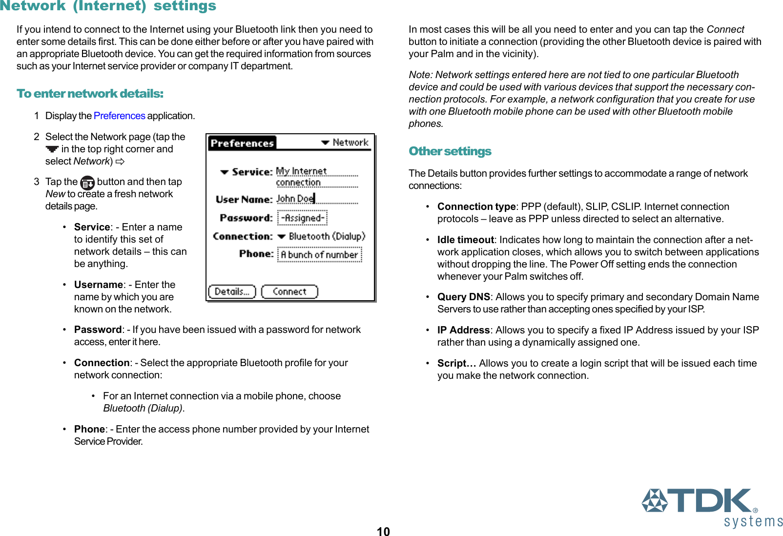 10Network (Internet) settingsIf you intend to connect to the Internet using your Bluetooth link then you need toenter some details first. This can be done either before or after you have paired withan appropriate Bluetooth device. You can get the required information from sourcessuch as your Internet service provider or company IT department.To enter network details:1 Display the Preferences application.2 Select the Network page (tap the in the top right corner andselect Network) !3 Tap the   button and then tapNew to create a fresh networkdetails page.•Service: - Enter a nameto identify this set ofnetwork details – this canbe anything.•Username: - Enter thename by which you areknown on the network.•Password: - If you have been issued with a password for networkaccess, enter it here.•Connection: - Select the appropriate Bluetooth profile for yournetwork connection:• For an Internet connection via a mobile phone, chooseBluetooth (Dialup).•Phone: - Enter the access phone number provided by your InternetService Provider.In most cases this will be all you need to enter and you can tap the Connectbutton to initiate a connection (providing the other Bluetooth device is paired withyour Palm and in the vicinity).Note: Network settings entered here are not tied to one particular Bluetoothdevice and could be used with various devices that support the necessary con-nection protocols. For example, a network configuration that you create for usewith one Bluetooth mobile phone can be used with other Bluetooth mobilephones.Other settingsThe Details button provides further settings to accommodate a range of networkconnections:•Connection type: PPP (default), SLIP, CSLIP. Internet connectionprotocols – leave as PPP unless directed to select an alternative.•Idle timeout: Indicates how long to maintain the connection after a net-work application closes, which allows you to switch between applicationswithout dropping the line. The Power Off setting ends the connectionwhenever your Palm switches off.•Query DNS: Allows you to specify primary and secondary Domain NameServers to use rather than accepting ones specified by your ISP.•IP Address: Allows you to specify a fixed IP Address issued by your ISPrather than using a dynamically assigned one.•Script… Allows you to create a login script that will be issued each timeyou make the network connection.