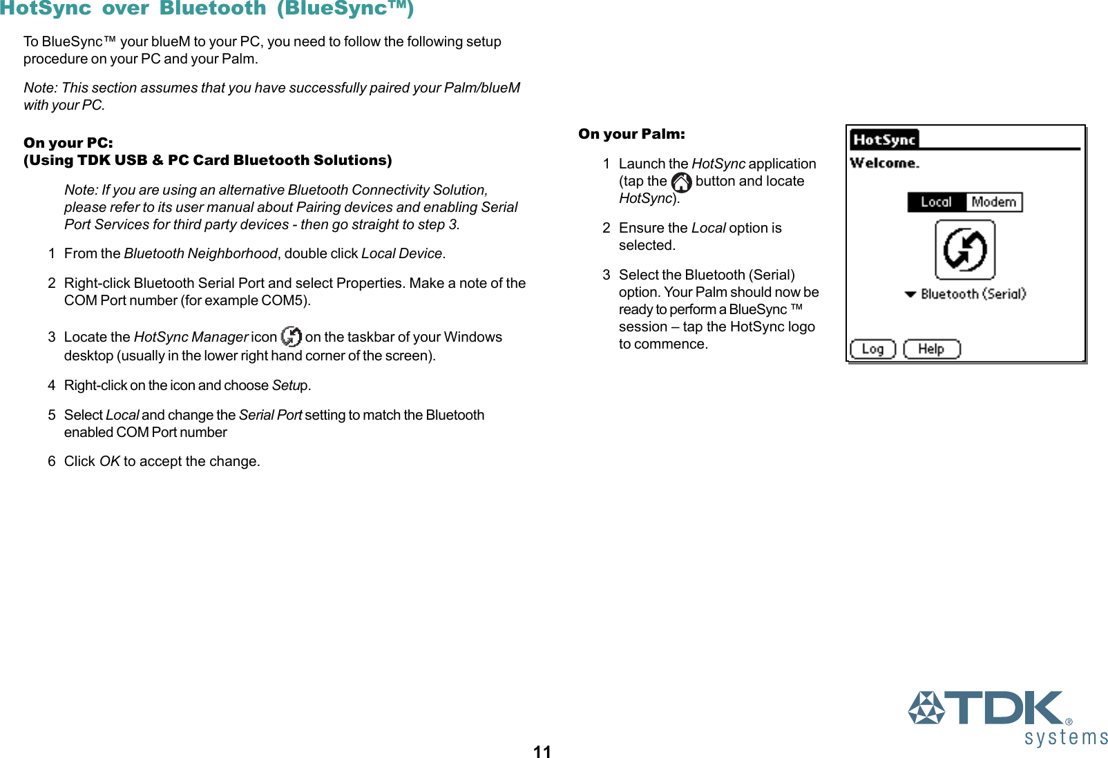 11HotSync over Bluetooth (BlueSync™)To BlueSync™ your blueM to your PC, you need to follow the following setupprocedure on your PC and your Palm.Note: This section assumes that you have successfully paired your Palm/blueMwith your PC.On your PC:(Using TDK USB &amp; PC Card Bluetooth Solutions)Note: If you are using an alternative Bluetooth Connectivity Solution,please refer to its user manual about Pairing devices and enabling SerialPort Services for third party devices - then go straight to step 3.1 From the Bluetooth Neighborhood, double click Local Device.2 Right-click Bluetooth Serial Port and select Properties. Make a note of theCOM Port number (for example COM5).3 Locate the HotSync Manager icon   on the taskbar of your Windowsdesktop (usually in the lower right hand corner of the screen).4 Right-click on the icon and choose Setup.5 Select Local and change the Serial Port setting to match the Bluetoothenabled COM Port number6 Click OK to accept the change.On your Palm:1 Launch the HotSync application(tap the   button and locateHotSync).2 Ensure the Local option isselected.3 Select the Bluetooth (Serial)option. Your Palm should now beready to perform a BlueSync ™session – tap the HotSync logoto commence.