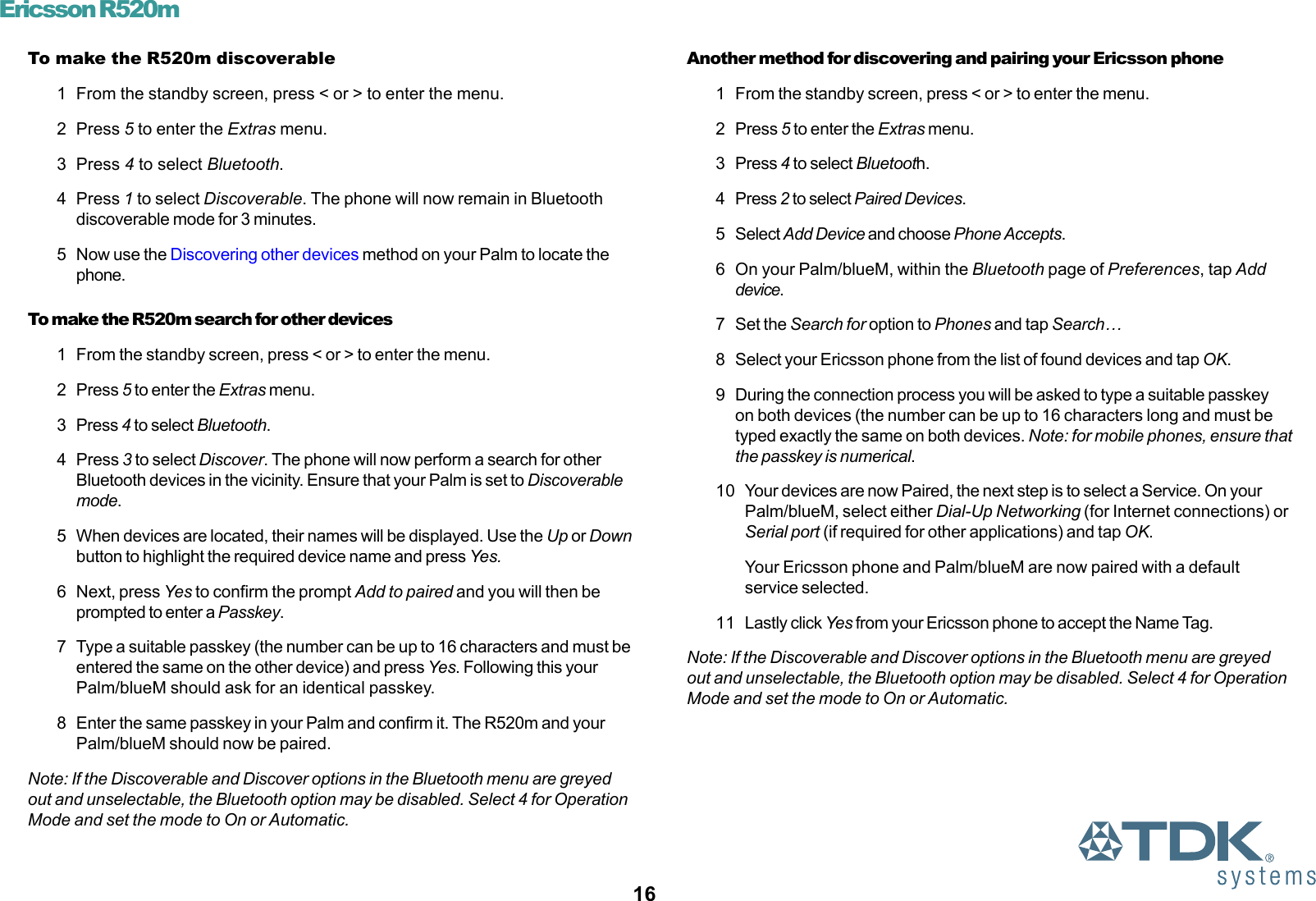 16Ericsson R520mTo make the R520m discoverable1 From the standby screen, press &lt; or &gt; to enter the menu.2 Press 5 to enter the Extras menu.3 Press 4 to select Bluetooth.4 Press 1 to select Discoverable. The phone will now remain in Bluetoothdiscoverable mode for 3 minutes.5 Now use the Discovering other devices method on your Palm to locate thephone.To make the R520m search for other devices1 From the standby screen, press &lt; or &gt; to enter the menu.2 Press 5 to enter the Extras menu.3 Press 4 to select Bluetooth.4 Press 3 to select Discover. The phone will now perform a search for otherBluetooth devices in the vicinity. Ensure that your Palm is set to Discoverablemode.5 When devices are located, their names will be displayed. Use the Up or Downbutton to highlight the required device name and press Yes.6 Next, press Yes to confirm the prompt Add to paired and you will then beprompted to enter a Passkey.7 Type a suitable passkey (the number can be up to 16 characters and must beentered the same on the other device) and press Yes. Following this yourPalm/blueM should ask for an identical passkey.8 Enter the same passkey in your Palm and confirm it. The R520m and yourPalm/blueM should now be paired.Note: If the Discoverable and Discover options in the Bluetooth menu are greyedout and unselectable, the Bluetooth option may be disabled. Select 4 for OperationMode and set the mode to On or Automatic.Another method for discovering and pairing your Ericsson phone1 From the standby screen, press &lt; or &gt; to enter the menu.2 Press 5 to enter the Extras menu.3 Press 4 to select Bluetooth.4 Press 2 to select Paired Devices.5 Select Add Device and choose Phone Accepts.6 On your Palm/blueM, within the Bluetooth page of Preferences, tap Adddevice.7 Set the Search for option to Phones and tap Search…8 Select your Ericsson phone from the list of found devices and tap OK.9 During the connection process you will be asked to type a suitable passkeyon both devices (the number can be up to 16 characters long and must betyped exactly the same on both devices. Note: for mobile phones, ensure thatthe passkey is numerical.10 Your devices are now Paired, the next step is to select a Service. On yourPalm/blueM, select either Dial-Up Networking (for Internet connections) orSerial port (if required for other applications) and tap OK.Your Ericsson phone and Palm/blueM are now paired with a defaultservice selected.11 Lastly click Yes from your Ericsson phone to accept the Name Tag.Note: If the Discoverable and Discover options in the Bluetooth menu are greyedout and unselectable, the Bluetooth option may be disabled. Select 4 for OperationMode and set the mode to On or Automatic.