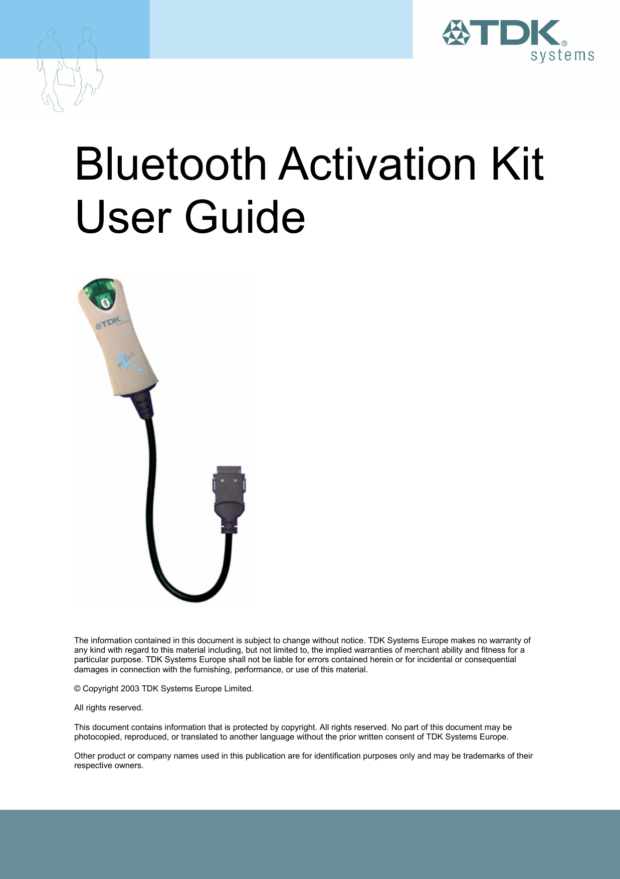 Bluetooth Activation Kit User Guide        The information contained in this document is subject to change without notice. TDK Systems Europe makes no warranty of any kind with regard to this material including, but not limited to, the implied warranties of merchant ability and fitness for a particular purpose. TDK Systems Europe shall not be liable for errors contained herein or for incidental or consequential damages in connection with the furnishing, performance, or use of this material.  © Copyright 2003 TDK Systems Europe Limited.  All rights reserved.  This document contains information that is protected by copyright. All rights reserved. No part of this document may be photocopied, reproduced, or translated to another language without the prior written consent of TDK Systems Europe.  Other product or company names used in this publication are for identification purposes only and may be trademarks of their respective owners. 