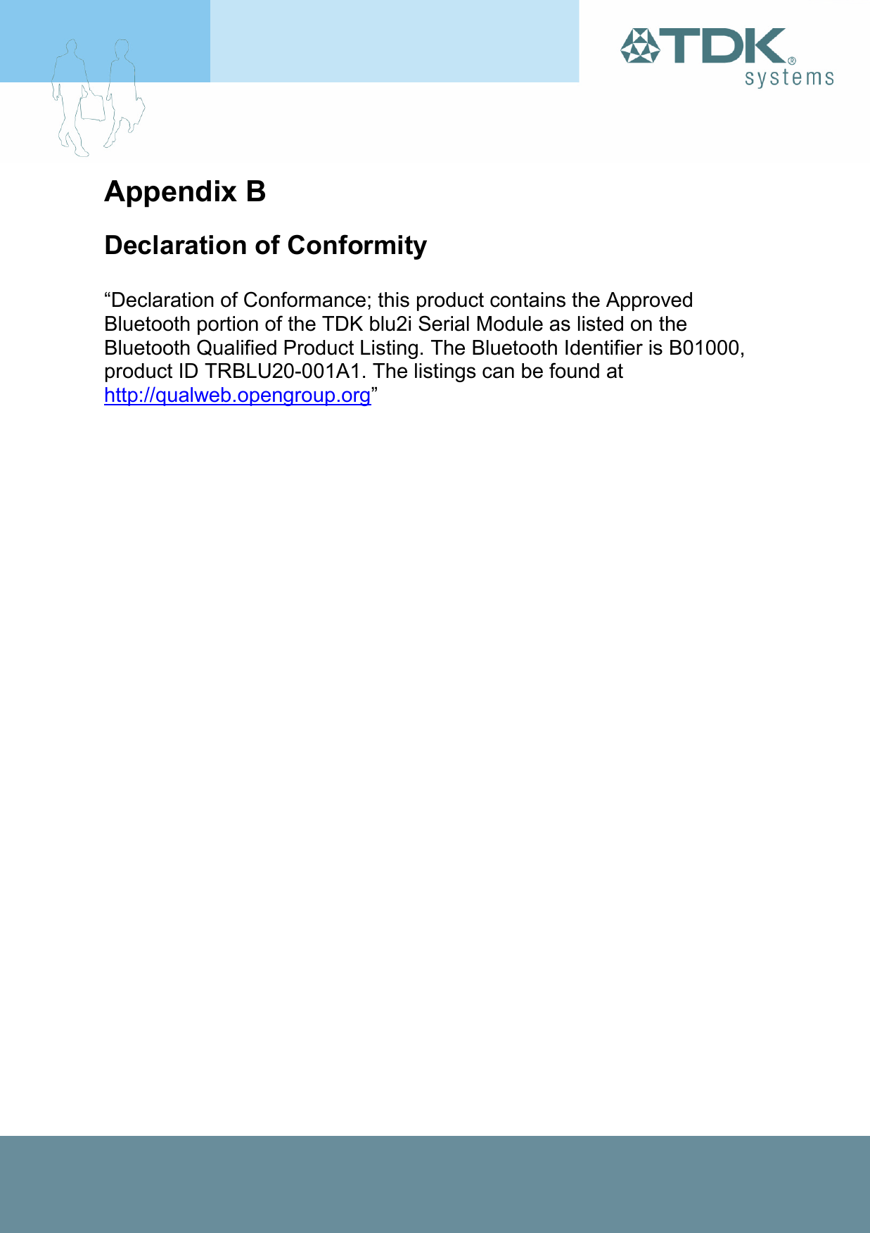 Appendix B Declaration of Conformity  “Declaration of Conformance; this product contains the Approved Bluetooth portion of the TDK blu2i Serial Module as listed on the Bluetooth Qualified Product Listing. The Bluetooth Identifier is B01000, product ID TRBLU20-001A1. The listings can be found at http://qualweb.opengroup.org” 