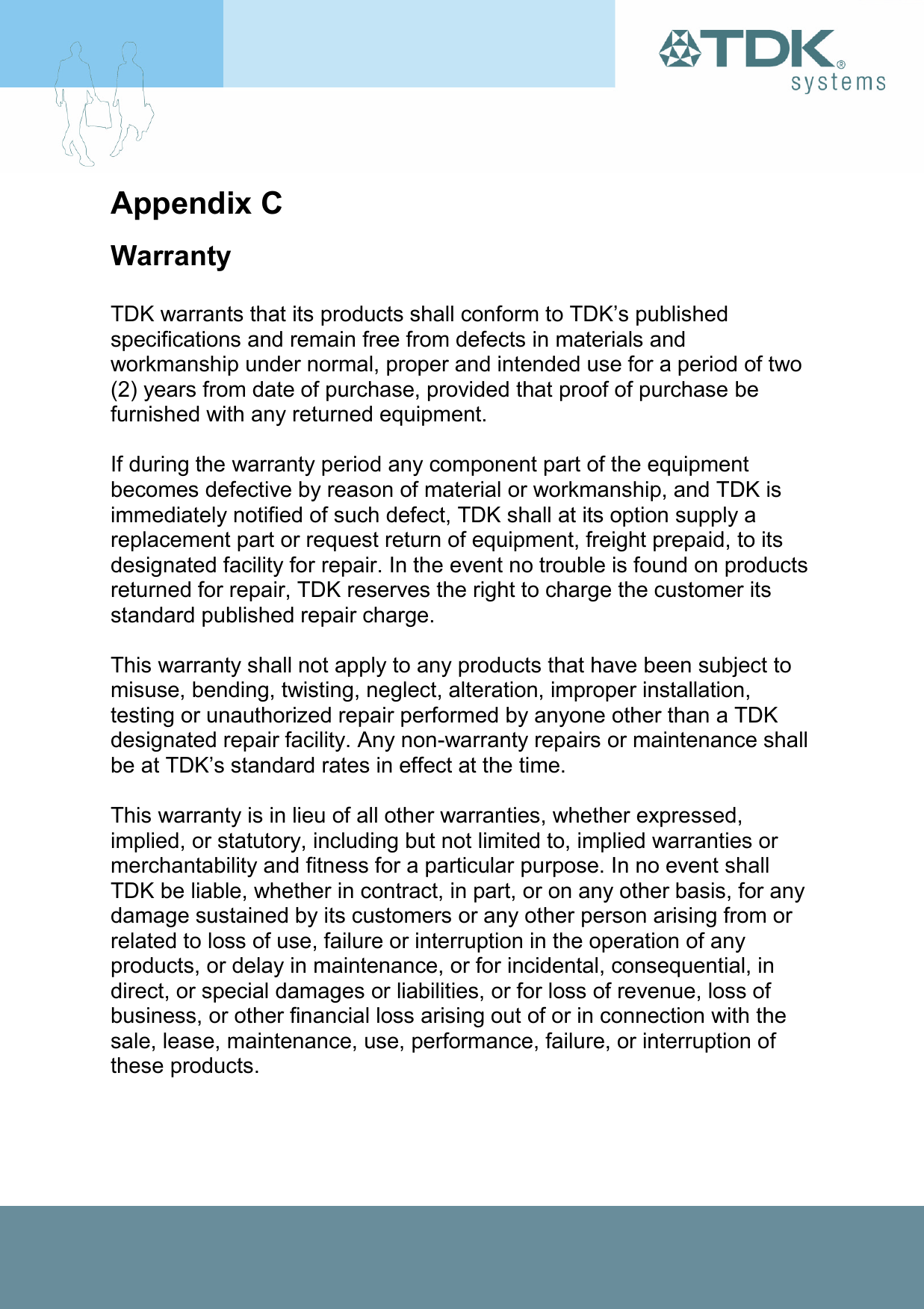 Appendix C Warranty  TDK warrants that its products shall conform to TDK’s published specifications and remain free from defects in materials and workmanship under normal, proper and intended use for a period of two (2) years from date of purchase, provided that proof of purchase be furnished with any returned equipment.  If during the warranty period any component part of the equipment becomes defective by reason of material or workmanship, and TDK is immediately notified of such defect, TDK shall at its option supply a replacement part or request return of equipment, freight prepaid, to its designated facility for repair. In the event no trouble is found on products returned for repair, TDK reserves the right to charge the customer its standard published repair charge.  This warranty shall not apply to any products that have been subject to misuse, bending, twisting, neglect, alteration, improper installation, testing or unauthorized repair performed by anyone other than a TDK designated repair facility. Any non-warranty repairs or maintenance shall be at TDK’s standard rates in effect at the time.  This warranty is in lieu of all other warranties, whether expressed, implied, or statutory, including but not limited to, implied warranties or merchantability and fitness for a particular purpose. In no event shall TDK be liable, whether in contract, in part, or on any other basis, for any damage sustained by its customers or any other person arising from or related to loss of use, failure or interruption in the operation of any products, or delay in maintenance, or for incidental, consequential, in direct, or special damages or liabilities, or for loss of revenue, loss of business, or other financial loss arising out of or in connection with the sale, lease, maintenance, use, performance, failure, or interruption of these products. 