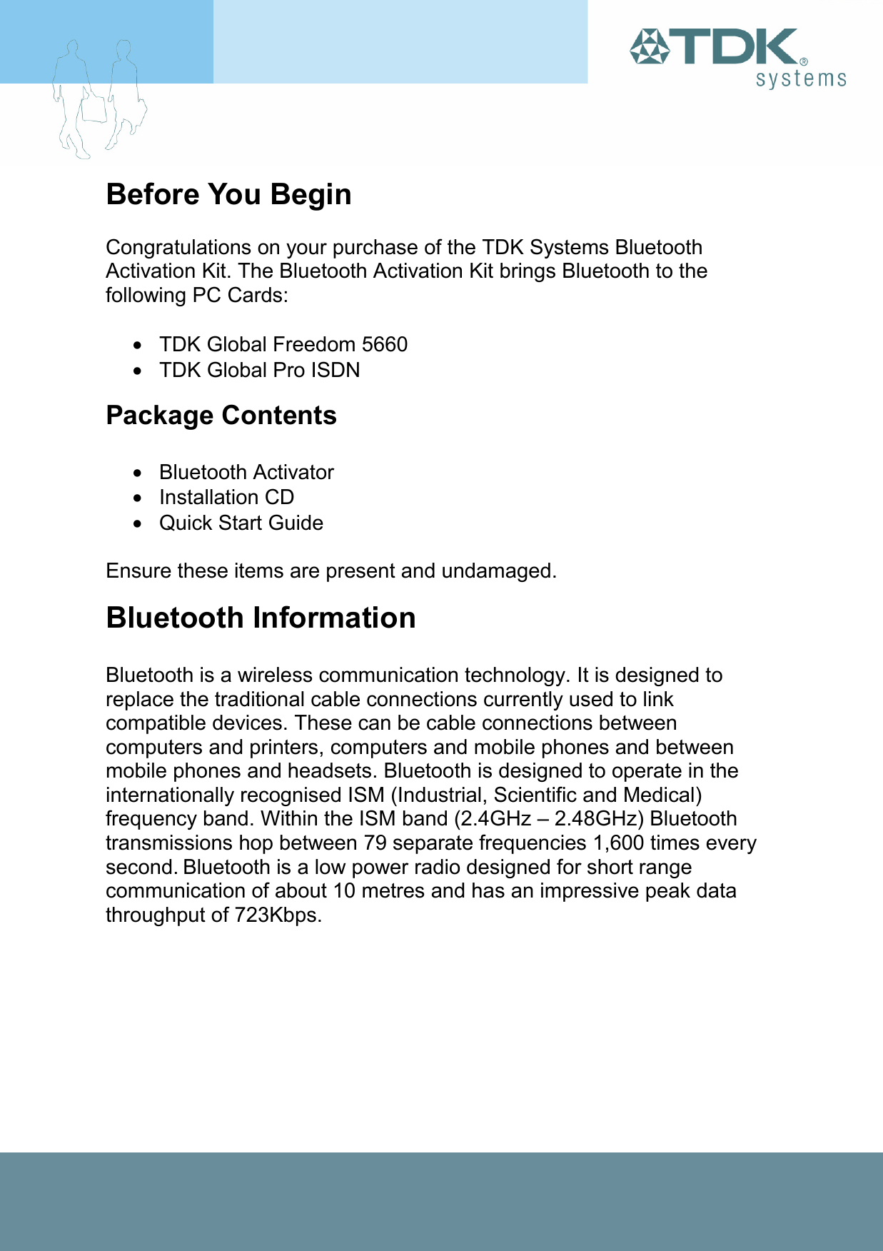 Before You Begin  Congratulations on your purchase of the TDK Systems Bluetooth Activation Kit. The Bluetooth Activation Kit brings Bluetooth to the following PC Cards:  •  TDK Global Freedom 5660 •  TDK Global Pro ISDN Package Contents  • Bluetooth Activator • Installation CD • Quick Start Guide  Ensure these items are present and undamaged. Bluetooth Information  Bluetooth is a wireless communication technology. It is designed to replace the traditional cable connections currently used to link compatible devices. These can be cable connections between computers and printers, computers and mobile phones and between mobile phones and headsets. Bluetooth is designed to operate in the internationally recognised ISM (Industrial, Scientific and Medical) frequency band. Within the ISM band (2.4GHz – 2.48GHz) Bluetooth transmissions hop between 79 separate frequencies 1,600 times every second. Bluetooth is a low power radio designed for short range communication of about 10 metres and has an impressive peak data throughput of 723Kbps. 